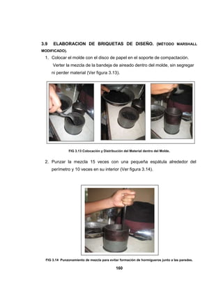 3.9   ELABORACION DE BRIQUETAS DE DISEÑO. (MÉTODO MARSHALL
MODIFICADO).
 1. Colocar el molde con el disco de papel en el soporte de compactación.
      Verter la mezcla de la bandeja de aireado dentro del molde, sin segregar
      ni perder material (Ver figura 3.13).




                FIG 3.13 Colocación y Distribución del Material dentro del Molde.


 2. Punzar la mezcla 15 veces con una pequeña espátula alrededor del
      perímetro y 10 veces en su interior (Ver figura 3.14).




  FIG 3.14 Punzonamiento de mezcla para evitar formación de hormigueros junto a las paredes.

                                              160
 