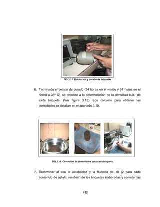 FIG 3.17 Rotulación y curado de briquetas



6. Terminado el tiempo de curado (24 horas en el molde y 24 horas en el
   horno a 38º C), se procede a la determinación de la densidad bulk de
   cada briqueta. (Ver figura 3.18). Los cálculos para obtener las
   densidades se detallan en el apartado 3.10.




            FIG 3.18 Obtención de densidades para cada briqueta.



7. Determinar al aire la estabilidad y la fluencia de 10 (2 para cada
   contenido de asfalto residual) de las briquetas elaboradas y someter las



                                      162
 