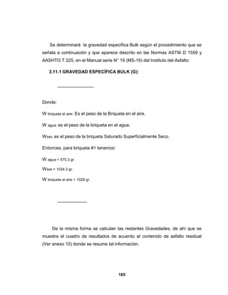 Se determinará la gravedad específica Bulk según el procedimiento que se
señala a continuación y que aparece descrito en las Normas ASTM D 1559 y
AASHTO T 225, en el Manual serie N° 19 (MS-19) del Instituto del Asfalto:

    3.11.1 GRAVEDAD ESPECÍFICA BULK (G):




Donde:

W briqueta al aire: Es el peso de la Briqueta en el aire.

W agua: es el peso de la briqueta en el agua.

Wsss: es el peso de la briqueta Saturado Superficialmente Seco.

Entonces, para briqueta #1 tenemos:

W agua = 575.3 gr.

Wsss = 1034.3 gr.

W briqueta al aire = 1028 gr.




      De la misma forma se calculan las restantes Gravedades, de ahí que se
muestra el cuadro de resultados de acuerdo al contenido de asfalto residual
(Ver anexo 10) donde se resume tal información.




                                          165
 