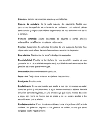 Cántabro: Método para mezclas abiertas y semi abiertas.

Carpeta de rodadura: Es la parte superior del pavimento flexible que
proporciona la superficie de rodamiento, es elaborada con material pétreo
seleccionado y un producto asfáltico dependiendo del tipo de camino que se va
a construir.

Cemento asfáltico: Asfalto clasificado de acuerdo a ciertos criterios
establecidos para Mezclas en caliente y otros usos.

Coloide: Suspensión de partículas diminutas de una sustancia, llamada fase
dispersada, en otra fase, llamada fase continua, o medio de dispersión.

Degradación: Disminución de tamaño de algunos agregados.

Demulsibilidad: Perdida de la interface de      una emulsión, seguida de una
ganancia en la capacidad de coagulación (capacidad de sedimentarse) de los
glóbulos de asfalto que la constituyen.

Denudación: Desprendimiento de partículas.

Deyección: Conjunto de materias arrojadas o desprendidas.

Emulgente: Emulsionante.

Emulsificante: Es un compuesto que ayuda a que otro compuesto no polar
como las grasas y uno polar como el agua formen una mezcla estable llamada
emulsión, como la mayonesa, es una emulsión ya que es una mezcla de aceite
y agua, con yema de huevo que es grasa y no se separa gracias a los
emulsificantes que le añaden.

Emulsión aniónica: Es un tipo de emulsión en donde el agente emulsificante le
confiere una polaridad negativa a los glóbulos de asfalto, o sea que están
cargados electro negativamente.


                                          110
 