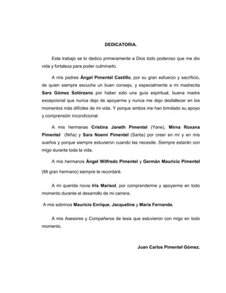 DEDICATORIA.


     Este trabajo se lo dedico primeramente a Dios todo poderoso que me dio
vida y fortaleza para poder culminarlo.

     A mis padres Ángel Pimentel Castillo, por su gran esfuerzo y sacrificio,
de quien siempre escuche un buen consejo, y especialmente a mi madrecita
Sara Gómez Solórzano por haber sido una guía espiritual, buena madre
excepcional que nunca dejo de apoyarme y nunca me dejo desfallecer en los
momentos más difíciles de mi vida. Y porque ambos me han brindado su apoyo
y comprensión incondicional.

     A mis hermanas Cristina Janeth Pimentel (Yane), Mirna Roxana
Pimentel (Niña) y Sara Noemí Pimentel (Sarita) por creer en mí y en mis
sueños y porque siempre estuvieron cuando las necesite. Siempre estarán con
migo durante toda la vida.

     A mis hermanos Ángel Wilfredo Pimentel y Germán Mauricio Pimentel

(Mi gran hermano) siempre te recordaré.


     A mi querida novia Iris Marisol, por comprenderme y apoyarme en todo
momento durante el desarrollo de mi carrera.

A mis sobrinos Mauricio Enrique, Jacqueline y María Fernanda.


     A mis Asesores y Compañeros de tesis que estuvieron con migo en todo
momento.



                                                 Juan Carlos Pimentel Gómez.




                                          viii
 
