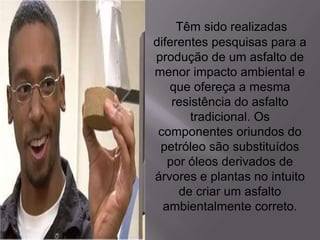Têm sido realizadas
diferentes pesquisas para a
produção de um asfalto de
menor impacto ambiental e
que ofereça a mesma
resistência do asfalto
tradicional. Os
componentes oriundos do
petróleo são substituídos
por óleos derivados de
árvores e plantas no intuito
de criar um asfalto
ambientalmente correto.
 