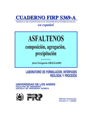CUADERNO FIRP S369-A
MODULO DE ENSEÑANZA EN FENOMENOS INTERFACIALES

en español

ASFALTENOS
composición, agregación,
precipitación
*********

José Gregorio DELGADO

LABORATORIO DE FORMULACION, INTERFASES
REOLOGIA Y PROCESOS
UNIVERSIDAD DE LOS ANDES
FACULTAD DE INGENIERIA
ESCUELA DE INGENIERIA QUIMICA

Mérida-Venezuela
Versión # 1 (2006)

 
