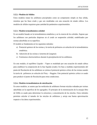 ASFALTENOS

3.2.2.- Modelos de Sólidos
Estos modelos tratan los asfaltenos precipitados como un componente simple en fase sólida,
mientras que las fases crudo y gas son modeladas con una ecuación de estado cúbica. Los
modelos de sólidos requieren gran cantidad de parámetros experimentales.
3.2.3.- Modelo termodinámico coloidal
Es un modelo basado en la termodinámica estadística y en la ciencia de los coloides. Supone que
los asfaltenos son partículas dispersas en el crudo en suspensión coloidal, estabilizados por
resinas adsorbidas en su superficie.
El modelo se fundamenta en los siguientes métodos:
a) Potencial químico de las resinas y la teoría de polímeros en solución de la termodinámica
estadística.
b) Adsorción de las resinas e isoterma de Langmuir.
c) Fenómenos electrocinéticos durante la precipitación de los asfaltenos.
En este modelo, el equilibrio Líquido – Vapor es modelado por una ecuación de estado cúbica
para establecer la composición de la fase líquida (crudo). En base a medidas experimentales del
punto de floculación de los asfaltenos se estima el potencial químico crítico de las resinas usando
la teoría de polímeros en solución de Flory – Huggins. Este potencial químico crítico es usado
para predecir el punto de floculación para otras condiciones.
3.2.4.- Modelos termodinámicos de micelización
En estos modelos, se asume que las moléculas de asfaltenos forman micelas rodeadas por resinas
adsorbidas en la superficie de los agregados. El principio de la minimización de la energía libre
de Gibbs es usado para determinar la estructura y concentración de las micelas. Estos métodos
permiten calcular el tamaño de las micelas de asfaltenos y arroja una buena aproximación
respecto a los datos experimentales.

12

 