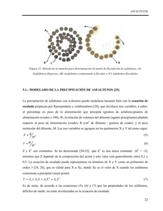 ASFALTENOS

Figura 22. Metodo de la mancha para determinación de punto de floculación de asfaltenos, (A)
Asafaltenos dispersos, (B) Asafaletnos comenzando a flocular y (C) Asfaltenos floculados

5.1.- MODELADO DE LA PRECIPITACIÓN DE ASFALTENOS [25].
La precipitación de asfaltenos con n-alcanos puede modelarse bastante bien con la ecuación de
escalado propuesta por Rassaamdana y colaboradores [30], que involucra tres variables, a saber:
el porcentaje en peso de la alimentación que precipita (gramos de asfalteno/gramos de
alimentación (crudo) x 100), W, la relación de volumen del diluente (agente precipitante) añadido
respecto al peso de alimentación (crudo), R (cm3 de diluente / gramos de crudo), y el peso
molecular del diluente, M. Las tres variables se agrupan en los parámetros X y Y tal como sigue:
X =R
Y =W

MZ
RZ '

(5)
(6)

Z y Z’ son constantes. Se ha demostrado [30-32] que Z’ es una única constante (Z’ = -2),
mientras que Z depende de la composición del aceite y este valor está generalmente entre 0,1 y
0,5. La ecuación de escalado puede representarse en términos de X y Y como un polinomio de
orden 3 [24, 26], que es válido para X ≥ Xc, donde Xc es el valor de X cuando los asfaltenos
comienzan a precipitar (onset point):
Y = A1 + A2 X + A3 X 2 + A4 X 3

(7)

Es de notar, de acuerdo a las ecuaciones (5), (6) y (7) que las propiedades de los asfaltenos,
difíciles de medir, no están involucradas en la ecuación de escalado.
22

 