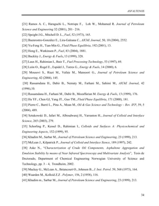 ASFALTENOS

[21] Ramos A. C., Haraguchi L., Notrispe F., Loh W., Mohamed R. Journal of Petroleum
Science and Engineering 32 (2001), 201– 216.
[22] Speight J.G., Mitchell D. L., Fuel, 52 (1973), 165.
[23] Buenrostro-González E., Lira-Galeana C., AIChE Journal, 50, 10 (2004), 2552.
[24] Yu-Feng H., Tian-Min G., Fluid Phase Equilibria, 192 (2001), 13.
[25] Hong E., Watkinson P., Fuel, 83 (2004), 1881.
[26] Buckley J., Energy & Fuels, 13 (1999), 328.
[27] Laux H., Rahimian I., Butz T., Fuel Processing Technology, 53 (1997), 69.
[28] León O., Rogel E., Espidel J., Torres G., Energy & Fuels, 14 (2000), 6.
[29] Mousovi S., Riazi M., Vafaie M., Mansoori G., Journal of Petroleum Science and
Engineering, 42 (2004), 145.
[30] Rassamdana H., Dabir B., Nematy M., Farhani M., Sahimi M., AIChE Journal, 42
(1996),10.
[31] Rassamdana H., Farhani M., Dabir B., Mozaffarian M. Energy & Fuels, 13 (1999), 176.
[32] Hu YF., Chen GJ, Yang JT., Guo TM., Fluid Phase Equilibria, 171 (2000), 181.
[33] Pierre C., Barré L., Pina A., Moan M., Oil & Gas Science and Technology – Rev. IFP, 59, 5
(2004), 489.
[34] Sztukowski D., Jafari M., Alboudwarej H., Yarranton H., Journal of Colloid and Interface
Science, 265 (2003), 279.
[35] Schorling P., Kessel D., Rahimian I., Colloids and Surfaces A: Physicochemical and
Engineering Aspects, 152 (1999), 95.
[36] Khadim M., Sarbar M., Journal of Petroleum Science and Engineering, 23 (1999), 213.
[37] McLean J., Kilpatrick P., Journal of Colloid and Interface Sience, 189 (1997), 242.
[38] Aske N., “Characterization of Crude Oil Components, Asphaltene Aggregation and
Emulsion Stability by means of Near Infrared Spectroscopy and Multivariate Analysis”, Tesis de
Doctorado, Department of Chemical Engineering Norwegian University of Science and
Technology, pp. 3 – 4, Trondheim, 2002.
[39] Mackay G., McLean A., Betancourt O., Johnson B., J. Inst. Petrol. 59, 568 (1973), 164.
[40] Waarden M., Kolloid Z.Z . Polymer, 156, 2 (1958), 116.
[41] Khadim m., Sarbar M., Journal of Petroleum Science and Engineering, 23 (1999), 213.

34

 
