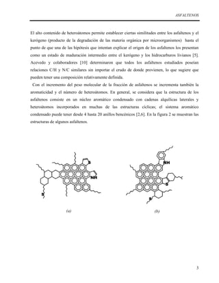 ASFALTENOS

El alto contenido de heteroátomos permite establecer ciertas similitudes entre los asfaltenos y el
kerógeno (producto de la degradación de las materia orgánica por microorganismos) hasta el
punto de que una de las hipótesis que intentan explicar el origen de los asfaltenos los presentan
como un estado de maduración intermedio entre el kerógeno y los hidrocarburos livianos [5].
Acevedo y colaboradores [10] determinaron que todos los asfaltenos estudiados poseían
relaciones C/H y N/C similares sin importar el crudo de donde provienen, lo que sugiere que
pueden tener una composición relativamente definida.
Con el incremento del peso molecular de la fracción de asfaltenos se incrementa también la
aromaticidad y el número de heteroátomos. En general, se considera que la estructura de los
asfaltenos consiste en un núcleo aromático condensado con cadenas alquílicas laterales y
heteroátomos incorporados en muchas de las estructuras cíclicas; el sistema aromático
condensado puede tener desde 4 hasta 20 anillos bencénicos [2,6]. En la figura 2 se muestran las
estructuras de algunos asfaltenos.

(a)

(b)

3

 