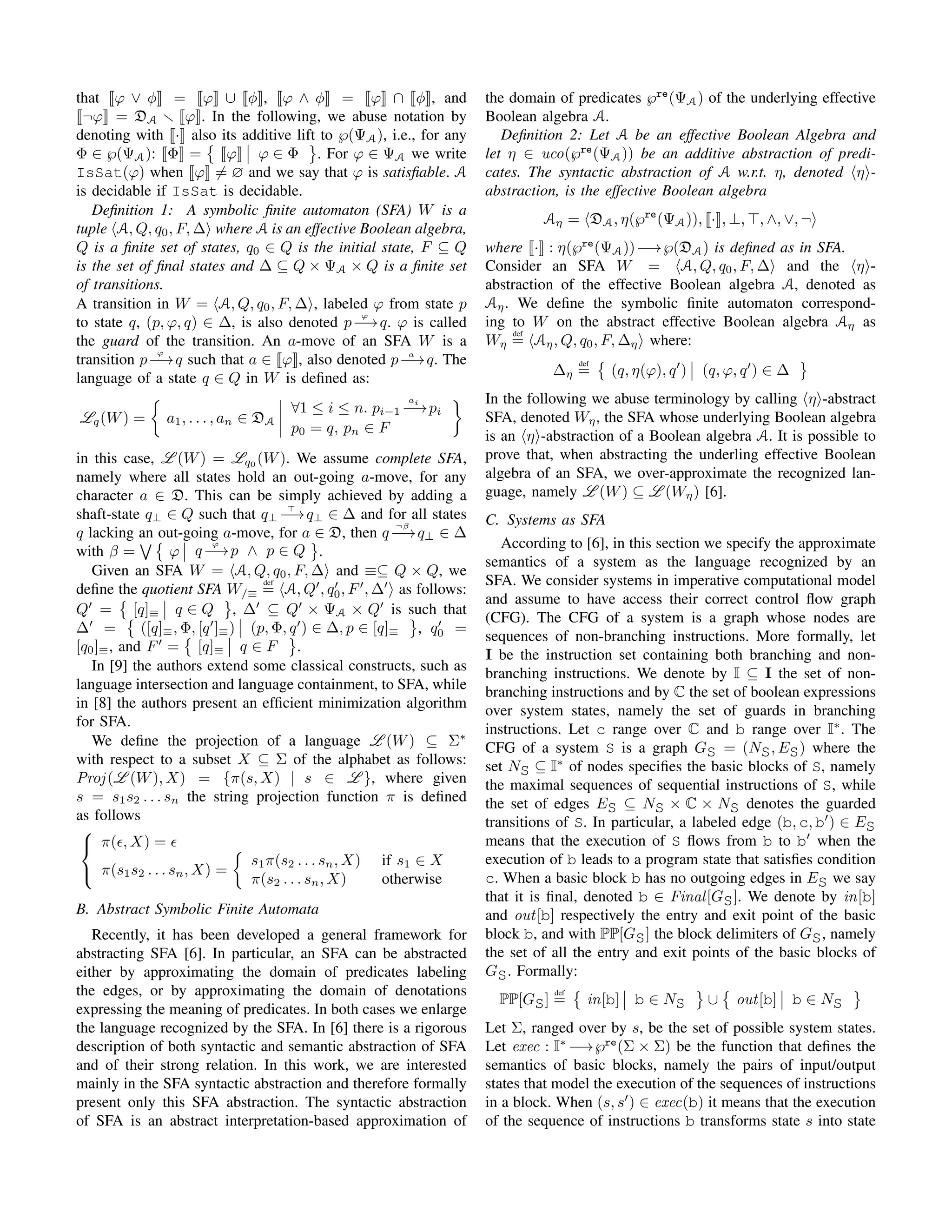that ϕ ∨ φ = ϕ ∪ φ , ϕ ∧ φ = ϕ ∩ φ , and
¬ϕ = DA ϕ . In the following, we abuse notation by
denoting with · also its additive lift to ℘(ΨA), i.e., for any
Φ ∈ ℘(ΨA): Φ = ϕ ϕ ∈ Φ . For ϕ ∈ ΨA we write
IsSat(ϕ) when ϕ = ∅ and we say that ϕ is satisﬁable. A
is decidable if IsSat is decidable.
Deﬁnition 1: A symbolic ﬁnite automaton (SFA) W is a
tuple A, Q, q0, F, ∆ where A is an effective Boolean algebra,
Q is a ﬁnite set of states, q0 ∈ Q is the initial state, F ⊆ Q
is the set of ﬁnal states and ∆ ⊆ Q × ΨA × Q is a ﬁnite set
of transitions.
A transition in W = A, Q, q0, F, ∆ , labeled ϕ from state p
to state q, (p, ϕ, q) ∈ ∆, is also denoted p
ϕ
−→q. ϕ is called
the guard of the transition. An a-move of an SFA W is a
transition p
ϕ
−→q such that a ∈ ϕ , also denoted p a
−→q. The
language of a state q ∈ Q in W is deﬁned as:
Lq(W) = a1, . . . , an ∈ DA
∀1 ≤ i ≤ n. pi−1
ai
−→pi
p0 = q, pn ∈ F
in this case, L (W) = Lq0
(W). We assume complete SFA,
namely where all states hold an out-going a-move, for any
character a ∈ D. This can be simply achieved by adding a
shaft-state q⊥ ∈ Q such that q⊥ −→q⊥ ∈ ∆ and for all states
q lacking an out-going a-move, for a ∈ D, then q
¬β
−→q⊥ ∈ ∆
with β = ϕ q
ϕ
−→p ∧ p ∈ Q .
Given an SFA W = A, Q, q0, F, ∆ and ≡⊆ Q × Q, we
deﬁne the quotient SFA W/≡
def
= A, Q , q0, F , ∆ as follows:
Q = [q]≡ q ∈ Q , ∆ ⊆ Q × ΨA × Q is such that
∆ = ([q]≡, Φ, [q ]≡) (p, Φ, q ) ∈ ∆, p ∈ [q]≡ , q0 =
[q0]≡, and F = [q]≡ q ∈ F .
In [9] the authors extend some classical constructs, such as
language intersection and language containment, to SFA, while
in [8] the authors present an efﬁcient minimization algorithm
for SFA.
We deﬁne the projection of a language L (W) ⊆ Σ∗
with respect to a subset X ⊆ Σ of the alphabet as follows:
Proj(L (W), X) = {π(s, X) | s ∈ L }, where given
s = s1s2 . . . sn the string projection function π is deﬁned
as follows



π( , X) =
π(s1s2 . . . sn, X) =
s1π(s2 . . . sn, X) if s1 ∈ X
π(s2 . . . sn, X) otherwise
B. Abstract Symbolic Finite Automata
Recently, it has been developed a general framework for
abstracting SFA [6]. In particular, an SFA can be abstracted
either by approximating the domain of predicates labeling
the edges, or by approximating the domain of denotations
expressing the meaning of predicates. In both cases we enlarge
the language recognized by the SFA. In [6] there is a rigorous
description of both syntactic and semantic abstraction of SFA
and of their strong relation. In this work, we are interested
mainly in the SFA syntactic abstraction and therefore formally
present only this SFA abstraction. The syntactic abstraction
of SFA is an abstract interpretation-based approximation of
the domain of predicates ℘re
(ΨA) of the underlying effective
Boolean algebra A.
Deﬁnition 2: Let A be an effective Boolean Algebra and
let η ∈ uco(℘re
(ΨA)) be an additive abstraction of predi-
cates. The syntactic abstraction of A w.r.t. η, denoted η -
abstraction, is the effective Boolean algebra
Aη = DA, η(℘re
(ΨA)), · , ⊥, , ∧, ∨, ¬
where · : η(℘re
(ΨA))−→℘(DA) is deﬁned as in SFA.
Consider an SFA W = A, Q, q0, F, ∆ and the η -
abstraction of the effective Boolean algebra A, denoted as
Aη. We deﬁne the symbolic ﬁnite automaton correspond-
ing to W on the abstract effective Boolean algebra Aη as
Wη
def
= Aη, Q, q0, F, ∆η where:
∆η
def
= (q, η(ϕ), q ) (q, ϕ, q ) ∈ ∆
In the following we abuse terminology by calling η -abstract
SFA, denoted Wη, the SFA whose underlying Boolean algebra
is an η -abstraction of a Boolean algebra A. It is possible to
prove that, when abstracting the underling effective Boolean
algebra of an SFA, we over-approximate the recognized lan-
guage, namely L (W) ⊆ L (Wη) [6].
C. Systems as SFA
According to [6], in this section we specify the approximate
semantics of a system as the language recognized by an
SFA. We consider systems in imperative computational model
and assume to have access their correct control ﬂow graph
(CFG). The CFG of a system is a graph whose nodes are
sequences of non-branching instructions. More formally, let
I be the instruction set containing both branching and non-
branching instructions. We denote by I ⊆ I the set of non-
branching instructions and by C the set of boolean expressions
over system states, namely the set of guards in branching
instructions. Let c range over C and b range over I∗
. The
CFG of a system S is a graph GS = (NS, ES) where the
set NS ⊆ I∗
of nodes speciﬁes the basic blocks of S, namely
the maximal sequences of sequential instructions of S, while
the set of edges ES ⊆ NS × C × NS denotes the guarded
transitions of S. In particular, a labeled edge (b, c, b ) ∈ ES
means that the execution of S ﬂows from b to b when the
execution of b leads to a program state that satisﬁes condition
c. When a basic block b has no outgoing edges in ES we say
that it is ﬁnal, denoted b ∈ Final[GS]. We denote by in[b]
and out[b] respectively the entry and exit point of the basic
block b, and with PP[GS] the block delimiters of GS, namely
the set of all the entry and exit points of the basic blocks of
GS. Formally:
PP[GS]
def
= in[b] b ∈ NS ∪ out[b] b ∈ NS
Let Σ, ranged over by s, be the set of possible system states.
Let exec : I∗
−→℘re
(Σ × Σ) be the function that deﬁnes the
semantics of basic blocks, namely the pairs of input/output
states that model the execution of the sequences of instructions
in a block. When (s, s ) ∈ exec(b) it means that the execution
of the sequence of instructions b transforms state s into state
 