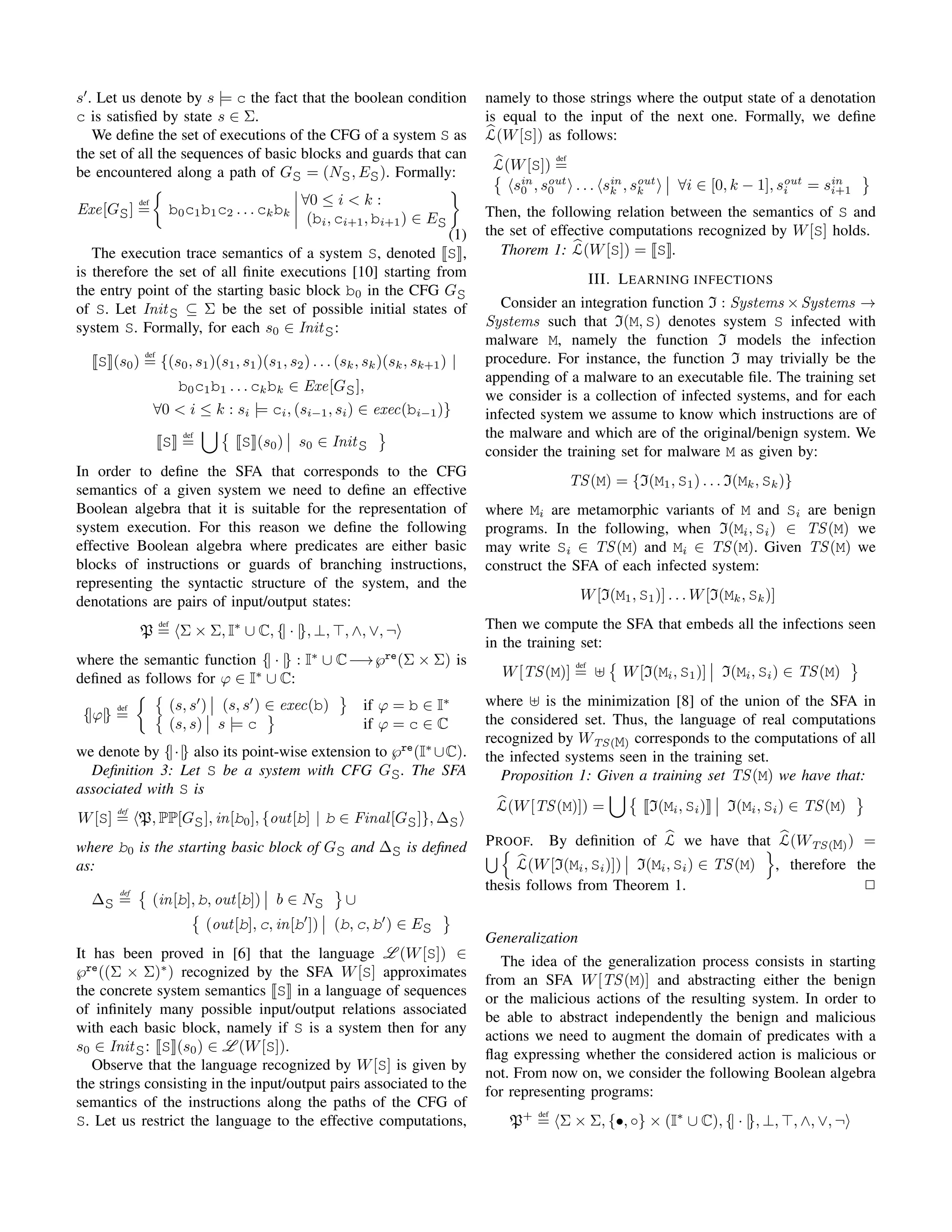 s . Let us denote by s |= c the fact that the boolean condition
c is satisﬁed by state s ∈ Σ.
We deﬁne the set of executions of the CFG of a system S as
the set of all the sequences of basic blocks and guards that can
be encountered along a path of GS = (NS, ES). Formally:
Exe[GS]
def
= b0c1b1c2 . . . ckbk
∀0 ≤ i < k :
(bi, ci+1, bi+1) ∈ ES
(1)
The execution trace semantics of a system S, denoted S ,
is therefore the set of all ﬁnite executions [10] starting from
the entry point of the starting basic block b0 in the CFG GS
of S. Let InitS ⊆ Σ be the set of possible initial states of
system S. Formally, for each s0 ∈ InitS:
S (s0)
def
= {(s0, s1)(s1, s1)(s1, s2) . . . (sk, sk)(sk, sk+1) |
b0c1b1 . . . ckbk ∈ Exe[GS],
∀0 < i ≤ k : si |= ci, (si−1, si) ∈ exec(bi−1)}
S
def
= S (s0) s0 ∈ InitS
In order to deﬁne the SFA that corresponds to the CFG
semantics of a given system we need to deﬁne an effective
Boolean algebra that it is suitable for the representation of
system execution. For this reason we deﬁne the following
effective Boolean algebra where predicates are either basic
blocks of instructions or guards of branching instructions,
representing the syntactic structure of the system, and the
denotations are pairs of input/output states:
P
def
= Σ × Σ, I∗
∪ C, {| · |}, ⊥, , ∧, ∨, ¬
where the semantic function {| · |} : I∗
∪ C−→℘re
(Σ × Σ) is
deﬁned as follows for ϕ ∈ I∗
∪ C:
{|ϕ|}
def
=
(s, s ) (s, s ) ∈ exec(b) if ϕ = b ∈ I∗
(s, s) s |= c if ϕ = c ∈ C
we denote by {|·|} also its point-wise extension to ℘re
(I∗
∪C).
Deﬁnition 3: Let S be a system with CFG GS. The SFA
associated with S is
W[S]
def
= P, PP[GS], in[b0], {out[b] | b ∈ Final[GS]}, ∆S
where b0 is the starting basic block of GS and ∆S is deﬁned
as:
∆S
def
= (in[b], b, out[b]) b ∈ NS ∪
(out[b], c, in[b ]) (b, c, b ) ∈ ES
It has been proved in [6] that the language L (W[S]) ∈
℘re
((Σ × Σ)∗
) recognized by the SFA W[S] approximates
the concrete system semantics S in a language of sequences
of inﬁnitely many possible input/output relations associated
with each basic block, namely if S is a system then for any
s0 ∈ InitS: S (s0) ∈ L (W[S]).
Observe that the language recognized by W[S] is given by
the strings consisting in the input/output pairs associated to the
semantics of the instructions along the paths of the CFG of
S. Let us restrict the language to the effective computations,
namely to those strings where the output state of a denotation
is equal to the input of the next one. Formally, we deﬁne
L(W[S]) as follows:
L(W[S])
def
=
sin
0 , sout
0 . . . sin
k , sout
k ∀i ∈ [0, k − 1], sout
i = sin
i+1
Then, the following relation between the semantics of S and
the set of effective computations recognized by W[S] holds.
Thorem 1: L(W[S]) = S .
III. LEARNING INFECTIONS
Consider an integration function I : Systems ×Systems →
Systems such that I(M, S) denotes system S infected with
malware M, namely the function I models the infection
procedure. For instance, the function I may trivially be the
appending of a malware to an executable ﬁle. The training set
we consider is a collection of infected systems, and for each
infected system we assume to know which instructions are of
the malware and which are of the original/benign system. We
consider the training set for malware M as given by:
TS(M) = {I(M1, S1) . . . I(Mk, Sk)}
where Mi are metamorphic variants of M and Si are benign
programs. In the following, when I(Mi, Si) ∈ TS(M) we
may write Si ∈ TS(M) and Mi ∈ TS(M). Given TS(M) we
construct the SFA of each infected system:
W[I(M1, S1)] . . . W[I(Mk, Sk)]
Then we compute the SFA that embeds all the infections seen
in the training set:
W[TS(M)]
def
= W[I(Mi, S1)] I(Mi, Si) ∈ TS(M)
where is the minimization [8] of the union of the SFA in
the considered set. Thus, the language of real computations
recognized by WTS(M) corresponds to the computations of all
the infected systems seen in the training set.
Proposition 1: Given a training set TS(M) we have that:
L(W[TS(M)]) = I(Mi, Si) I(Mi, Si) ∈ TS(M)
PROOF. By deﬁnition of L we have that L(WTS(M)) =
L(W[I(Mi, Si)]) I(Mi, Si) ∈ TS(M) , therefore the
thesis follows from Theorem 1. 2
Generalization
The idea of the generalization process consists in starting
from an SFA W[TS(M)] and abstracting either the benign
or the malicious actions of the resulting system. In order to
be able to abstract independently the benign and malicious
actions we need to augment the domain of predicates with a
ﬂag expressing whether the considered action is malicious or
not. From now on, we consider the following Boolean algebra
for representing programs:
P+ def
= Σ × Σ, {•, ◦} × (I∗
∪ C), {| · |}, ⊥, , ∧, ∨, ¬
 