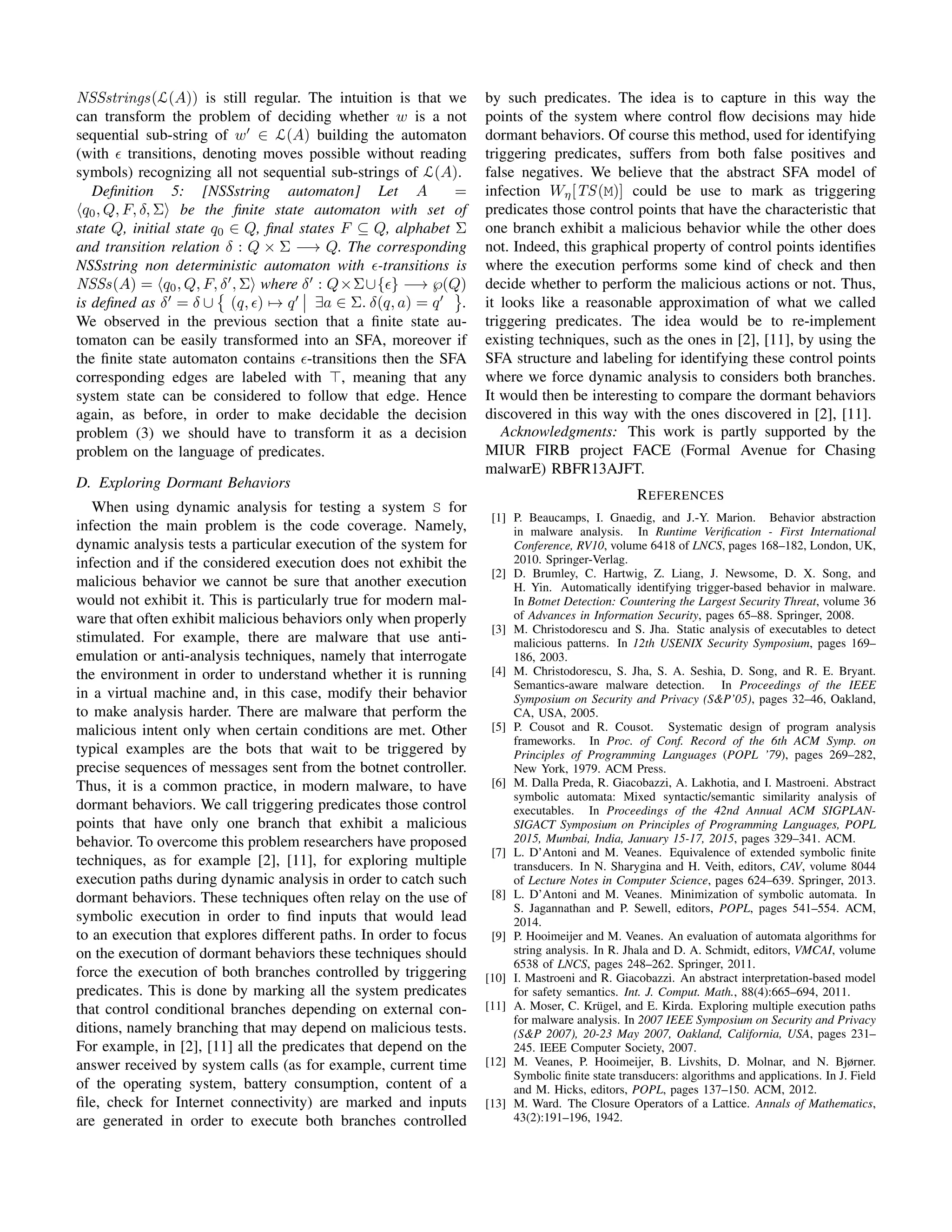 NSSstrings(L(A)) is still regular. The intuition is that we
can transform the problem of deciding whether w is a not
sequential sub-string of w ∈ L(A) building the automaton
(with transitions, denoting moves possible without reading
symbols) recognizing all not sequential sub-strings of L(A).
Deﬁnition 5: [NSSstring automaton] Let A =
q0, Q, F, δ, Σ be the ﬁnite state automaton with set of
state Q, initial state q0 ∈ Q, ﬁnal states F ⊆ Q, alphabet Σ
and transition relation δ : Q × Σ −→ Q. The corresponding
NSSstring non deterministic automaton with -transitions is
NSSs(A) = q0, Q, F, δ , Σ where δ : Q×Σ∪{ } −→ ℘(Q)
is deﬁned as δ = δ ∪ (q, ) → q ∃a ∈ Σ. δ(q, a) = q .
We observed in the previous section that a ﬁnite state au-
tomaton can be easily transformed into an SFA, moreover if
the ﬁnite state automaton contains -transitions then the SFA
corresponding edges are labeled with , meaning that any
system state can be considered to follow that edge. Hence
again, as before, in order to make decidable the decision
problem (3) we should have to transform it as a decision
problem on the language of predicates.
D. Exploring Dormant Behaviors
When using dynamic analysis for testing a system S for
infection the main problem is the code coverage. Namely,
dynamic analysis tests a particular execution of the system for
infection and if the considered execution does not exhibit the
malicious behavior we cannot be sure that another execution
would not exhibit it. This is particularly true for modern mal-
ware that often exhibit malicious behaviors only when properly
stimulated. For example, there are malware that use anti-
emulation or anti-analysis techniques, namely that interrogate
the environment in order to understand whether it is running
in a virtual machine and, in this case, modify their behavior
to make analysis harder. There are malware that perform the
malicious intent only when certain conditions are met. Other
typical examples are the bots that wait to be triggered by
precise sequences of messages sent from the botnet controller.
Thus, it is a common practice, in modern malware, to have
dormant behaviors. We call triggering predicates those control
points that have only one branch that exhibit a malicious
behavior. To overcome this problem researchers have proposed
techniques, as for example [2], [11], for exploring multiple
execution paths during dynamic analysis in order to catch such
dormant behaviors. These techniques often relay on the use of
symbolic execution in order to ﬁnd inputs that would lead
to an execution that explores different paths. In order to focus
on the execution of dormant behaviors these techniques should
force the execution of both branches controlled by triggering
predicates. This is done by marking all the system predicates
that control conditional branches depending on external con-
ditions, namely branching that may depend on malicious tests.
For example, in [2], [11] all the predicates that depend on the
answer received by system calls (as for example, current time
of the operating system, battery consumption, content of a
ﬁle, check for Internet connectivity) are marked and inputs
are generated in order to execute both branches controlled
by such predicates. The idea is to capture in this way the
points of the system where control ﬂow decisions may hide
dormant behaviors. Of course this method, used for identifying
triggering predicates, suffers from both false positives and
false negatives. We believe that the abstract SFA model of
infection Wη[TS(M)] could be use to mark as triggering
predicates those control points that have the characteristic that
one branch exhibit a malicious behavior while the other does
not. Indeed, this graphical property of control points identiﬁes
where the execution performs some kind of check and then
decide whether to perform the malicious actions or not. Thus,
it looks like a reasonable approximation of what we called
triggering predicates. The idea would be to re-implement
existing techniques, such as the ones in [2], [11], by using the
SFA structure and labeling for identifying these control points
where we force dynamic analysis to considers both branches.
It would then be interesting to compare the dormant behaviors
discovered in this way with the ones discovered in [2], [11].
Acknowledgments: This work is partly supported by the
MIUR FIRB project FACE (Formal Avenue for Chasing
malwarE) RBFR13AJFT.
REFERENCES
[1] P. Beaucamps, I. Gnaedig, and J.-Y. Marion. Behavior abstraction
in malware analysis. In Runtime Veriﬁcation - First International
Conference, RV10, volume 6418 of LNCS, pages 168–182, London, UK,
2010. Springer-Verlag.
[2] D. Brumley, C. Hartwig, Z. Liang, J. Newsome, D. X. Song, and
H. Yin. Automatically identifying trigger-based behavior in malware.
In Botnet Detection: Countering the Largest Security Threat, volume 36
of Advances in Information Security, pages 65–88. Springer, 2008.
[3] M. Christodorescu and S. Jha. Static analysis of executables to detect
malicious patterns. In 12th USENIX Security Symposium, pages 169–
186, 2003.
[4] M. Christodorescu, S. Jha, S. A. Seshia, D. Song, and R. E. Bryant.
Semantics-aware malware detection. In Proceedings of the IEEE
Symposium on Security and Privacy (S&P’05), pages 32–46, Oakland,
CA, USA, 2005.
[5] P. Cousot and R. Cousot. Systematic design of program analysis
frameworks. In Proc. of Conf. Record of the 6th ACM Symp. on
Principles of Programming Languages (POPL ’79), pages 269–282,
New York, 1979. ACM Press.
[6] M. Dalla Preda, R. Giacobazzi, A. Lakhotia, and I. Mastroeni. Abstract
symbolic automata: Mixed syntactic/semantic similarity analysis of
executables. In Proceedings of the 42nd Annual ACM SIGPLAN-
SIGACT Symposium on Principles of Programming Languages, POPL
2015, Mumbai, India, January 15-17, 2015, pages 329–341. ACM.
[7] L. D’Antoni and M. Veanes. Equivalence of extended symbolic ﬁnite
transducers. In N. Sharygina and H. Veith, editors, CAV, volume 8044
of Lecture Notes in Computer Science, pages 624–639. Springer, 2013.
[8] L. D’Antoni and M. Veanes. Minimization of symbolic automata. In
S. Jagannathan and P. Sewell, editors, POPL, pages 541–554. ACM,
2014.
[9] P. Hooimeijer and M. Veanes. An evaluation of automata algorithms for
string analysis. In R. Jhala and D. A. Schmidt, editors, VMCAI, volume
6538 of LNCS, pages 248–262. Springer, 2011.
[10] I. Mastroeni and R. Giacobazzi. An abstract interpretation-based model
for safety semantics. Int. J. Comput. Math., 88(4):665–694, 2011.
[11] A. Moser, C. Kr¨ugel, and E. Kirda. Exploring multiple execution paths
for malware analysis. In 2007 IEEE Symposium on Security and Privacy
(S&P 2007), 20-23 May 2007, Oakland, California, USA, pages 231–
245. IEEE Computer Society, 2007.
[12] M. Veanes, P. Hooimeijer, B. Livshits, D. Molnar, and N. Bjørner.
Symbolic ﬁnite state transducers: algorithms and applications. In J. Field
and M. Hicks, editors, POPL, pages 137–150. ACM, 2012.
[13] M. Ward. The Closure Operators of a Lattice. Annals of Mathematics,
43(2):191–196, 1942.
 