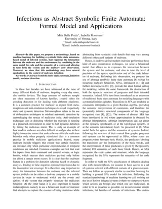 Infections as Abstract Symbolic Finite Automata:
Formal Model and Applications
Mila Dalla Preda∗, Isabella Mastroeni†
University of Verona, Italy
∗Email: mila.dallapreda@univr.it
†Email: isabella.mastroeni@univr.it
Abstract—In this paper, we propose a methodology, based on
machine learning, for building a symbolic ﬁnite state automata-
based model of infected systems, that expresses the interaction
between the malware and the environment by combining in the
same model the code and the semantics of a system and allowing
to tune both the system and the malware code observation.
Moreover, we show that this methodology may have several
applications in the context of malware detection.
Keywords: (Abstract) Symbolic ﬁnite state automata, Infection
model, malware detection
I. INTRODUCTION
In these last decades we have witnessed at the raise of
many different kinds of malware, targeting every day more,
also mobile devices. The large amounts of malware sample
are often mutations of known families, created either for
avoiding detection or for dealing with different platforms.
It is a common practice for malware to exploit both meta-
morphism and anti-emulation techniques to avoid respectively
static and dynamic detection. Metamorphism refers to the use
of obfuscation techniques to mislead automatic detection by
camouﬂaging the syntax of malicious code. Anti-emulation
techniques aim at detecting whether the malware is running
in a protected environment in order to foil dynamic detection
by hiding the malicious intent. This is only an example of
how modern malware are often difﬁcult to analyze due to their
highly interactive nature that makes them exhibit the malicious
behavior only when properly stimulated (this is a common
practice in mobile malicious applications). Indeed, many
malware include triggers that ensure that certain functions
are invoked only when particular environmental or temporal
conditions are satisﬁed. Common examples are bot that wait
for inputs from their command and control servers, or logic
bombs, which execute their malicious payload only before
(or after) a certain event occurs. It is clear that this malware
feature is a problem for detection schemas based on dynamic
analysis, leading to false negatives (missed infections) due to
the incomplete test coverage. It is therefore very important to
study the interaction between the malware and the infected
system (which can be either a desktop computer or a mobile
device) in order to understand which are the events and
actions of the system that properly stimulate the malicious
behavior. On the other hand, it is also important to handle
metamorphism, namely to use a behavioral model of malware
that attempts to capture the essence of being malicious while
abstracting from syntactic code details that may vary among
different obfuscated variants of malware.
Hence, in order to defeat modern malware performing these
kind of auto preservation techniques, we need a behavioral
model that allows us to expresses the interaction between
the system and the malware, and also to tune the level of
precision of the syntax speciﬁcation and of the code behav-
ior of malware. Following this observation, we propose the
use of abstract symbolic ﬁnite state automata [6] (SFA) for
modeling malware behaviors. SFAs, introduced in [12] and
further developed in [8], [7], provide the ideal formal setting
for modeling, within the same framework, the abstraction of
both the syntactic structure of programs and their intended
semantics. Indeed, SFA have been introduced as an extension
of traditional ﬁnite state automata for modeling languages with
a potential inﬁnite alphabet. Transitions in SFA are modeled as
constraints interpreted in a given Boolean algebra, providing
the semantic interpretation of constraints, and therefore the
(potentially inﬁnite) structural components of the language
recognized (see [8], [12]). The notion of abstract SFA has
been introduced in [6] where approximation is obtained by
abstract interpretation. Abstract interpretation can act either
at the syntactic (predicate), or at the topological (graph), or
at the semantic (denotation) level. As presented in [6] SFAs
model both the syntax and the semantics of systems. Indeed,
following the structure of their control ﬂow graphs, programs
and systems can be represented as SFAs, where states are
program points between basic blocks, the predicates labeling
the transitions are the instructions of the basic blocks, and
the interpretation of these predicates is given by the (possibly
inﬁnite) I/O semantics of each basic block. Hence, an SFA
represents the code syntax and structure, while the language
recognized by the SFA represents the semantics of the code
fragment.
In order to build the SFA speciﬁcation of infection dealing
also with metamorphism, we assume to have access to a set
of systems infected with different variants of a given malware.
Then we follow an approach similar to machine learning for
building a general SFA model for infection. Following the
standard terminology of machine learning we call training set
the set of known infected systems (where we suppose to know
which actions are benign and which one are malicious). In
order to be as proactive as possible, we do not consider simple
infections, but families of variants of infections. This makes
 