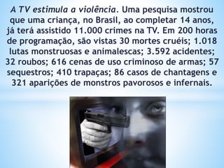 A TV estimula a violência. Uma pesquisa mostrou
que uma criança, no Brasil, ao completar 14 anos,
já terá assistido 11.000 crimes na TV. Em 200 horas
de programação, são vistas 30 mortes cruéis; 1.018
lutas monstruosas e animalescas; 3.592 acidentes;
32 roubos; 616 cenas de uso criminoso de armas; 57
sequestros; 410 trapaças; 86 casos de chantagens e
321 aparições de monstros pavorosos e infernais.
 