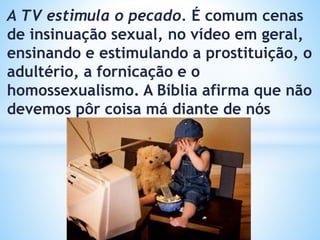 A TV estimula o pecado. É comum cenas
de insinuação sexual, no vídeo em geral,
ensinando e estimulando a prostituição, o
adultério, a fornicação e o
homossexualismo. A Bíblia afirma que não
devemos pôr coisa má diante de nós
 