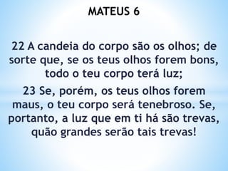 MATEUS 6
22 A candeia do corpo são os olhos; de
sorte que, se os teus olhos forem bons,
todo o teu corpo terá luz;
23 Se, porém, os teus olhos forem
maus, o teu corpo será tenebroso. Se,
portanto, a luz que em ti há são trevas,
quão grandes serão tais trevas!
 