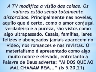 A TV modifica a visão das coisas. Os
valores estão sendo totalmente
distorcidos. Principalmente nas novelas,
aquilo que é certo, como o amor conjugal
verdadeiro e a pureza, são vistos como
algo ultrapassado. Casais, famílias, lares
felizes e abençoados jamais aparecem no
vídeo, nos romances e nas revistas. O
materialismo é apresentado como algo
muito nobre e elevado, entretanto a
Palavra de Deus adverte: “AI DOS QUE AO
MAL CHAMAM BEM...” (Is 5.20,21).
 
