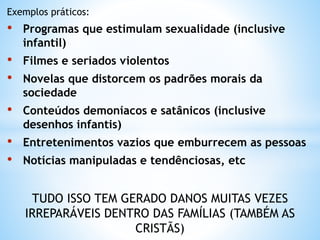Exemplos práticos:
• Programas que estimulam sexualidade (inclusive
infantil)
• Filmes e seriados violentos
• Novelas que distorcem os padrões morais da
sociedade
• Conteúdos demoníacos e satânicos (inclusive
desenhos infantis)
• Entretenimentos vazios que emburrecem as pessoas
• Notícias manipuladas e tendênciosas, etc
TUDO ISSO TEM GERADO DANOS MUITAS VEZES
IRREPARÁVEIS DENTRO DAS FAMÍLIAS (TAMBÉM AS
CRISTÃS)
 