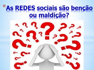 *As REDES sociais são benção
ou maldição?
 