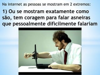 Na internet as pessoas se mostram em 2 extremos:
1) Ou se mostram exatamente como
são, tem coragem para falar asneiras
que pessoalmente dificilmente falariam
 