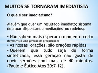 O que é ser imediatismo?
Alguém que quer um resultado imediato; sistema
de atuar dispensando mediações ou rodeios;.
• Não sabem mais esperar o momento certo
(temos visto uma geração da precocidade)
• As nossas orações, são orações rápidas
• Querem que tudo seja de forma
sintetizada, essa geração não gosta de
ouvir sermões com mais de 40 minutos.
(Paulo e Êutico Atos 20:7-12).
MUITOS SE TORNARAM IMEDIATISTA
 