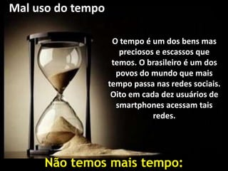 Mal uso do tempo
O tempo é um dos bens mas
preciosos e escassos que
temos. O brasileiro é um dos
povos do mundo que mais
tempo passa nas redes sociais.
Oito em cada dez usuários de
smartphones acessam tais
redes.
Não temos mais tempo:
 