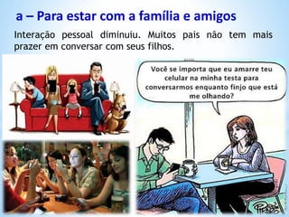 a – Para estar com a família e amigos
Interação pessoal diminuiu. Muitos pais não tem mais
prazer em conversar com seus filhos.
 