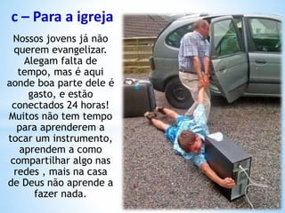 c – Para a igreja
Nossos jovens já não
querem evangelizar.
Alegam falta de
tempo, mas é aqui
aonde boa parte dele é
gasto, e estão
conectados 24 horas!
Muitos não tem tempo
para aprenderem a
tocar um instrumento,
aprendem a como
compartilhar algo nas
redes , mais na casa
de Deus não aprende a
fazer nada.
 