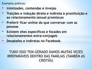 Exemplos práticos:
• Inimizades, contendas e invejas
• Traições e indução direta e indireta à prostituição e
ao relacionamento sexual promíscuo
• Preferir ficar online do que conversar com as
pessoas
• Existem sites específicos e focados em
relacionamentos extra-conjugais
• Desabafos e indiretas no Facebook.
TUDO ISSO TEM GERADO DANOS MUITAS VEZES
IRREPARÁVEIS DENTRO DAS FAMÍLIAS (TAMBÉM AS
CRISTÃS)
 
