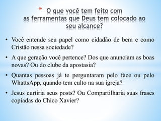 *
• Você entende seu papel como cidadão de bem e como
Cristão nessa sociedade?
• A que geração você pertence? Dos que anunciam as boas
novas? Ou do clube da apostasia?
• Quantas pessoas já te perguntaram pelo face ou pelo
WhattsApp, quando tem culto na sua igreja?
• Jesus curtiria seus posts? Ou Compartilharia suas frases
copiadas do Chico Xavier?
 