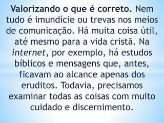 Valorizando o que é correto. Nem
tudo é imundície ou trevas nos meios
de comunicação. Há muita coisa útil,
até mesmo para a vida cristã. Na
internet, por exemplo, há estudos
bíblicos e mensagens que, antes,
ficavam ao alcance apenas dos
eruditos. Todavia, precisamos
examinar todas as coisas com muito
cuidado e discernimento.
 