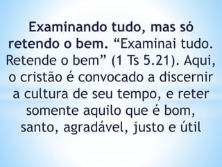Examinando tudo, mas só
retendo o bem. “Examinai tudo.
Retende o bem” (1 Ts 5.21). Aqui,
o cristão é convocado a discernir
a cultura de seu tempo, e reter
somente aquilo que é bom,
santo, agradável, justo e útil
 