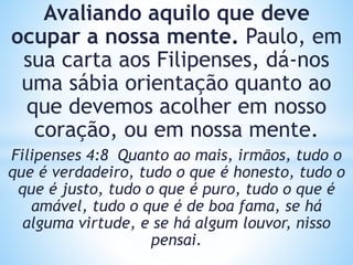 Avaliando aquilo que deve
ocupar a nossa mente. Paulo, em
sua carta aos Filipenses, dá-nos
uma sábia orientação quanto ao
que devemos acolher em nosso
coração, ou em nossa mente.
Filipenses 4:8 Quanto ao mais, irmãos, tudo o
que é verdadeiro, tudo o que é honesto, tudo o
que é justo, tudo o que é puro, tudo o que é
amável, tudo o que é de boa fama, se há
alguma virtude, e se há algum louvor, nisso
pensai.
 