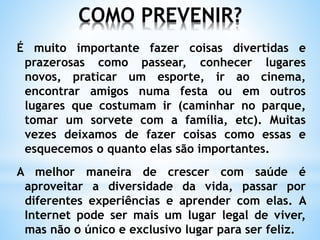 COMO PREVENIR?
É muito importante fazer coisas divertidas e
prazerosas como passear, conhecer lugares
novos, praticar um esporte, ir ao cinema,
encontrar amigos numa festa ou em outros
lugares que costumam ir (caminhar no parque,
tomar um sorvete com a família, etc). Muitas
vezes deixamos de fazer coisas como essas e
esquecemos o quanto elas são importantes.
A melhor maneira de crescer com saúde é
aproveitar a diversidade da vida, passar por
diferentes experiências e aprender com elas. A
Internet pode ser mais um lugar legal de viver,
mas não o único e exclusivo lugar para ser feliz.
 