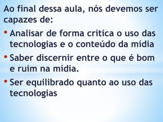 Ao final dessa aula, nós devemos ser
capazes de:
• Analisar de forma crítica o uso das
tecnologias e o conteúdo da mídia
• Saber discernir entre o que é bom
e ruim na mídia.
• Ser equilibrado quanto ao uso das
tecnologias
 
