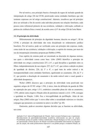 Por tal motivo, esse princípio baseia a formação de regras de inclusão quando da
interpretação do artigo 226 da CF/88, positivando outras entidades familiares que não
restaram expressas em tal artigo constitucional. Ademais, ressalta-se que tal princípio
deve ser utilizado a fim de assistir cada indivíduo presente nas relações familiares, cada
pessoa como referencial primeiro de sua existência, validação e efetivação, coibindo as
práticas de violência física e moral, de acordo com o § 8° do artigo 226 da Carta Maior.

3.2. O princípio da afetividade
Diferentemente do princípio da dignidade humana, descrito no artigo1°, III da
CF/88, o princípio da afetividade não resta disciplinado no ordenamento jurídico
brasileiro. Por tal motivo, pode ser verificado como um princípio não expresso, tendo,
como razão de sua existência, validação e efetivação, o espírito do sistema, por meio do
uso da interpretação sistemática proposta por Bobbio (1999).
Esse espírito do sistema pode ser encontrado na descrição de algumas normas,
nas quais a afetividade consta como base. Lôbo (2005) identifica o princípio da
afetividade nos artigos constitucionais 227, § 6°, o qual disciplina a igualdade entre os
filhos, independentemente da sua origem; 227, §§ 5° e 6°, que coloca a adoção no plano
de igualdade de direitos; 226, §§ 3° e 4°, o qual trata da união estável e da
monoparentalidade como entidades familiares, igualizando ao casamento; 226, §§ 3° e
6°, que permite a dissolução do casamento e da união estável entre o casal quando a
afetividade desaparecer.
Welter (2003) descreve que o princípio da afetividade resta positivado nos
seguintes artigos do CC/02: artigo 1.584, § único, trata da definição da guarda do filho
na separação dos pais; artigo 1.511, estabelece comunhão plena de vida no casamento;
1.593, admite outra origem à filiação além do parentesco natural e civil; 1.596, consagra
a igualdade na filiação; 1.604, fixa a irrevogabilidade da perfilhação. Além de tais
artigos, Dias (2005) refere que “o novo olhar sobre a sexualidade valorizou os vínculos
conjugais que passaram a se sustentar no amor e no afeto” (p. 68).
Outrossim, pode-se encontrar algumas decisões que se baseiam na afetividade,
tais como
Apelação Cível. Ação de Regularização de Filiação. Autor com pais biológicos que o registraram.
Reconhecimento da paternidade/maternidade sociafetiva relativamente aos pais de criação.
Possibilidade jurídica do pedido. Embora estabelecida a filiação biológica no feito, ao autor deve
ser oportunizada a feitura da prova da filiação socioafetiva pretendida relativamente aos alegados
pais de criação, não sendo juridicamente impossível o seu pedido porque a verdadeira filiação, na

107

 