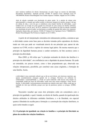 mais moderna tendência do direito internacional, só pode vingar no terreno da afetividade.
Precedentes doutrinários. Apelação provida. (TJ-RS; 8ª Câmara Cível; Apelação Cível Nº
70010408508; Relator Desembargador José Ataídes Siqueira Trindade, Julgado em 30/12/2004).
Ação de adoção cumulada com destituição de pátrio poder. Se a adoção do infante pela
autora/guardiã e a situação que melhor atende os interesses integrais do menino, porque é ela que
ele chama de mãe, e com ela que se estabeleceu uma relação familiar de afetividade, a qual
também deve ser levada em conta quando da colocação de uma criança em família substituta,
conforme prevê o art-28, par-2, do ECA, mantém-se a procedência da ação de adoção cumulada
com destituição de prévio poder, em detrimento ao pedido de guarda feito pelos avos maternos.
Apelações desprovidas, por maioria. (TJ-RS; 8ª Câmara Cível; Apelação Cível nº 70000962241;
Relator Desembargador Rui Portanova; Julgado em 22/11/2001).

A partir de tal interpretação sistemática do ordenamento jurídico, constata-se que
a afetividade consta como base para as decisões tomadas pelos operadores do direito,
tendo em vista que pode ser visualizada através de um princípio que, apesar de não
expresso na CF/88, revela o espírito do sistema legal pátrio. Da mesma maneira que o
princípio da dignidade humana possui o caráter normativo, tal fato acontece como o
princípio da afetividade.
Dias (2005, p. 68) refere que “o princípio norteador do direito das famílias é o
princípio da afetividade”, em confluência com a dignidade da pessoa humana. Ele pode
ser entendido, em poucos termos, como o fator preponderante que, observado nas
relações interpessoais, possibilita, por constituir uma causa originária, a formação de
uma família. Assim,
a afetividade é uma construção cultural, que se dá na convivência, sem interesses materiais, que
apenas secundariamente emergem quando ela se extingue. Revela-se em ambiente de
solidariedade e responsabilidade. (...) Pode ser assim traduzido: onde houver uma relação ou
comunidade unidas por laços de afetividade, sendo estes suas causas originária e final, haverá
família. A afetividade é necessariamente presumida nas relações entre pais e filhos, ainda que na
realidade da vida seja malferida, porque esse tipo de parentesco jamais se extingue. (LÔBO,
2005).

Necessário ressaltar que esses dois princípios estão em consonância com o
princípio da igualdade, o qual é tratado, no direito de família, quando da igualização dos
direitos atribuídos às diferentes entidades familiares, e o da liberdade, em especial
quanto à liberdade de escolha para a formação e a construção das relações familiares, os
quais serão tratados a seguir.

3.3. O princípio da igualdade em relação às famílias e o princípio da liberdade no
plano da escolha das relações familiares.

108

 