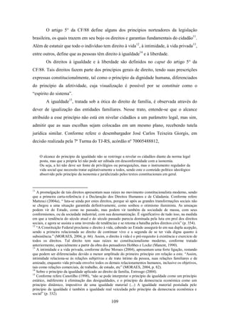 O artigo 5° da CF/88 define alguns dos princípios norteadores da legislação
brasileira, os quais trazem em seu bojo os direitos e garantias fundamentais do cidadão11.
Além de estatuir que todo o indivíduo tem direito à vida12, à intimidade, à vida privada13,
entre outros, define que as pessoas têm direito à igualdade14 e à liberdade.
Os direitos à igualdade e à liberdade são definidos no caput do artigo 5° da
CF/88. Tais direitos fazem parte dos princípios gerais de direito, tendo suas prescrições
expressas constitucionalmente, tal como o princípio da dignidade humana, diferenciados
do princípio da afetividade, cuja visualização é possível por se constituir como o
“espírito do sistema”.
A igualdade15, tratada sob a ótica do direito de família, é observada através do
dever de igualização das entidades familiares. Nesse trato, entende-se que o alcance
atribuído a esse princípio não está em nivelar cidadãos a um parâmetro legal, mas sim,
admitir que as suas escolhas sejam colocadas em um mesmo plano, recebendo tutela
jurídica similar. Conforme refere o desembargador José Carlos Teixeira Giorgis, em
decisão realizada pela 7ª Turma do TJ-RS, acórdão nº 70005488812,
O alcance do princípio da igualdade não se restringe a nivelar os cidadãos diante da norma legal
posta, mas que a própria lei não pode ser editada em desconformidade com a isonomia.
Ou seja, a lei não deve ser fonte de privilégios ou perseguições, mas o instrumento regulador da
vida social que necessita tratar eqüitativamente a todos, sendo este o conteúdo político ideológico
absorvido pelo princípio da isonomia e juridicizado pelos textos constitucionais em geral.

11

A promulgação de tais direitos apresentam suas raízes no movimento constitucionalista moderno, sendo
que a primeira carta-referência é a Declaração dos Direitos Humanos e de Cidadania. Conforme refere
Matteuci (2004a), “ luta-se ainda por estes direitos, porque só após as grandes transformações sociais não
se chegou a uma situação garantida definitivamente, como sonhou o otimismo iluminista. As ameaças
podem vir do Estado, como no passado, mas podem vir também da sociedade de massa, com seus
conformismos, ou da sociedade industrial, com sua desumanização. É significativo de tudo isso, na medida
em que a tendência do século atual e do século passado parecia dominada pela luta em prol dos direitos
sociais, e agora se assista a uma inversão de tendências e se retoma a batalha pelos direitos civis” (p. 354).
12
“A Constituição Federal proclama o direito à vida, cabendo ao Estado assegurá-lo em sua dupla acepção,
sendo a primeira relacionada ao direito de continuar vivo e a segunda de se ter vida digna quanto à
subsistência.” (MORAES, 2004, p. 66). Assim, o direito à vida é o pré-requisito à existência e exercício de
todos os direitos. Tal direito tem suas raízes no constitucionalismo moderno, conforme tratado
anteriormente, especialmente a partir da obra dos pensadores Hobbes e Locke (Manent, 1990).
13
A intimidade e a vida privada, conforme define Moraes (2004), apresentam uma forte ligação, restando
que podem ser diferenciadas devido a menor amplitude do primeiro princípio em relação a este. “Assim,
intimidade relaciona-se às relações subjetivas e de trato íntimo da pessoa, suas relações familiares e de
amizade, enquanto vida privada envolve todos os demais relacionamentos humanos, inclusive os objetivos,
tais como relações comerciais, de trabalho, de estudo, etc” (MORAES, 2004, p. 82).
14
Sobre o princípio da igualdade aplicado ao direito de família, Estrougo (2004).
15
Conforme refere Canotilho (1998), “não se pode interpretar o princípio da igualdade como um princípio
estático, indiferente à eliminação das desigualdades, e o princípio da democracia económica como um
princípio dinâmico, impositivo de uma igualdade material (...) A igualdade material postulada pelo
princípio da igualdade é também a igualdade real veiculada pelo princípio da democracia econômica e
social” (p. 332).

109

 