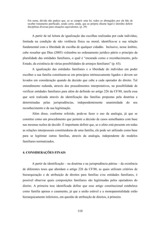Em suma, dúvida não padece que, ao se cumprir uma lei, todos os abrangidos por ela hão de
receber tratamento parificado, sendo certo, ainda, que ao próprio ditame legal é interdito deferir
disciplinas diversas para situações equivalentes. (p. 29)

A partir de tal leitura de igualização das escolhas realizadas por cada indivíduo,
limitada na condição de não violência física ou moral, identifica-se a sua relação
fundamental com a liberdade de escolha de qualquer cidadão. Inclusive, nesse âmbito,
cabe ressaltar que Dias (2005) vislumbra no ordenamento jurídico pátrio o princípio da
pluralidade das entidades familiares, o qual é “encarado como o reconhecimento, pelo
Estado, da existência de várias possibilidades de arranjos familiares” (p. 63).
A igualização das entidades familiares e a liberdade do indivíduo em poder
escolher a sua família constituem-se em princípios intrinsecamente ligados e devem ser
levados em consideração quando da decisão que cabe a cada operador do direito. Tal
entendimento redunda, através dos procedimentos interpretativos, na possibilidade de
verificar entidades familiares para além do definido no artigo 226 da CF/88, tarefa essa
que será realizada através da identificação das famílias propostas pela doutrina e
determinadas

pelas

jurisprudências,

independentemente

unanimidade

do

seu

reconhecimento e da sua legitimação.
Além disso, conforme referido, pode-se fazer o uso da analogia, já que se
constitui como um procedimento que permite a decisão de casos semelhantes com base
nas mesmas razões de decidir. É importante definir que, se o afeto está presente em todas
as relações interpessoais constituidoras de uma família, ele pode ser utilizado como base
para se legitimar outras famílias, através da analogia, independente de modelos
familiares normatizados.

4. CONSIDERAÇÕES FINAIS

A partir da identificação – na doutrina e na jurisprudência pátrias – da existência
de diferentes teses que abordam o artigo 226 da CF/88, as quais utilizam critérios de
hierarquização e de atribuição de direitos para famílias e/ou entidades familiares, é
possível observar quais composições familiares são legitimadas pelos operadores do
direito. A primeira tese identificada define que esse artigo constitucional estabelece
como família apenas o casamento, já que a união estável e a monoparentalidade estão
hierarquicamente inferiores, em questão de atribuição de direitos, à primeira.

110

 