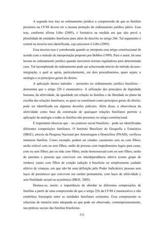 A segunda tese traz ao ordenamento jurídico a compreensão de que as famílias
presentes na CF/88 devem ter a mesma proteção do ordenamento jurídico pátrio. Essa
tese, conforme afirma Lôbo (2005), é limitativa na medida em que não prevê a
pluralidade de entidades familiares para além do descrito no artigo 266. Tal argumento é
central na terceira tese identificada, cujo precursor é Lôbo (2005).
Essa terceira tese é corroborada quando se interpreta esse artigo constitucional de
acordo com o método de interpretação proposto por Bobbio (1999). Para o autor, há uma
lacuna no ordenamento jurídico quando inexistem normas reguladoras para determinado
caso. Tal incompletude do ordenamento pode ser solucionada através do método da autointegração, o qual se apóia, particularmente, em dois procedimentos, quais sejam, a
analogia e os princípios gerais do direito.
A aplicação desses métodos – presentes no ordenamento jurídico brasileiro –
demonstra que o artigo 226 é enumerativo. A utilização dos princípios da dignidade
humana, da afetividade, da igualdade em relação às famílias e da liberdade no plano da
escolha das relações familiares, os quais se constituem como princípios gerais do direito,
pode ser identificada em algumas decisões judiciais. Além disso, a observância da
afetividade como base da construção de quaisquer relações familiares permite a
aplicação da analogia a todas as famílias não presentes no artigo constitucional.
É importante observar que – no contexto social brasileiro – pode ser identificadas
diferentes composições familiares. O Instituto Brasileiro de Geografia e Estatística
(IBGE), através da Pesquisa Nacional por Amostragem e Domicílios (PNAD), verificou
inúmeras famílias. Como exemplo, podem ser citadas: casamento sem ou com filhos;
união estável com ou sem filhos; união de pessoas com impedimentos legais para casar,
com ou sem filhos; pai ou mãe com filhos; união homossexual com ou sem filhos; união
de parentes e pessoas que convivem em interdependência afetiva (como grupo de
irmãos); casais com filhos de criação (adoção à brasileira ou simplesmente cuidado
afetivo de crianças, em que não há uma definição pelo Poder Judiciário); pessoas sem
laços de parentesco que convivem em caráter permanente, com laços de afetividade e
sem finalidade sexual ou econômica (IBGE, 2005).
Destaca-se, assim, a importância de abordar as diferentes composições de
famílias a partir de uma compreensão de que o artigo 226 da CF/88 é enumerativo e não
estabelece hierarquia entre as entidades familiares existentes. Essa compreensão se
relaciona de maneira mais adequada ao que pode ser observado, contemporaneamente,
nas práticas sociais das famílias brasileiras.
111

 