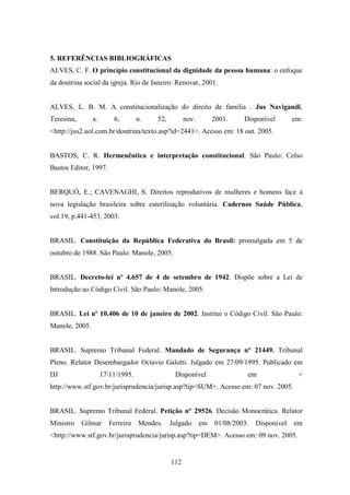 5. REFERÊNCIAS BIBLIOGRÁFICAS
ALVES, C. F. O princípio constitucional da dignidade da pessoa humana: o enfoque
da doutrina social da igreja. Rio de Janeiro: Renovar, 2001.

ALVES, L. B. M. A constitucionalização do direito de família . Jus Navigandi,
Teresina,

a.

6,

n.

52,

nov.

2001.

Disponível

em:

<http://jus2.uol.com.br/doutrina/texto.asp?id=2441>. Acesso em: 18 out. 2005.

BASTOS, C. R. Hermenêutica e interpretação constitucional. São Paulo: Celso
Bastos Editor, 1997.

BERQUÓ, E.; CAVENAGHI, S. Direitos reprodutivos de mulheres e homens face à
nova legislação brasileira sobre esterilização voluntária. Cadernos Saúde Pública,
vol.19, p.441-453, 2003.

BRASIL. Constituição da República Federativa do Brasil: promulgada em 5 de
outubro de 1988. São Paulo: Manole, 2005.

BRASIL. Decreto-lei nº 4.657 de 4 de setembro de 1942. Dispõe sobre a Lei de
Introdução ao Código Civil. São Paulo: Manole, 2005.

BRASIL. Lei nº 10.406 de 10 de janeiro de 2002. Institui o Código Civil. São Paulo:
Manole, 2005.

BRASIL. Supremo Tribunal Federal. Mandado de Segurança n° 21449. Tribunal
Pleno. Relator Desembargador Octavio Galotti. Julgado em 27/09/1995. Publicado em
DJ

17/11/1995.

Disponível

em

<

http://www.stf.gov.br/jurisprudencia/jurisp.asp?tip=SUM>. Acesso em: 07 nov. 2005.

BRASIL. Supremo Tribunal Federal. Petição n° 29526. Decisão Monocrática. Relator
Ministro

Gilmar

Ferreira

Mendes.

Julgado

em

01/08/2003.

Disponível

em

<http://www.stf.gov.br/jurisprudencia/jurisp.asp?tip=DEM>. Acesso em: 09 nov. 2005.

112

 