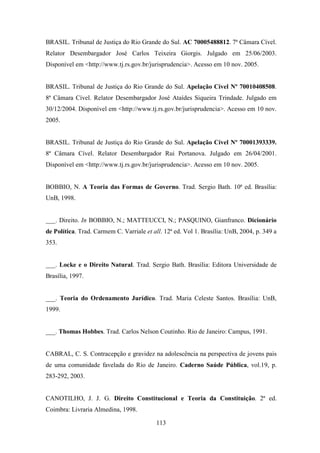 BRASIL. Tribunal de Justiça do Rio Grande do Sul. AC 70005488812. 7ª Câmara Cível.
Relator Desembargador José Carlos Teixeira Giorgis. Julgado em 25/06/2003.
Disponível em <http://www.tj.rs.gov.br/jurisprudencia>. Acesso em 10 nov. 2005.

BRASIL. Tribunal de Justiça do Rio Grande do Sul. Apelação Cível Nº 70010408508.
8ª Câmara Cível. Relator Desembargador José Ataídes Siqueira Trindade. Julgado em
30/12/2004. Disponível em <http://www.tj.rs.gov.br/jurisprudencia>. Acesso em 10 nov.
2005.

BRASIL. Tribunal de Justiça do Rio Grande do Sul. Apelação Cível Nº 70001393339.
8ª Câmara Cível. Relator Desembargador Rui Portanova. Julgado em 26/04/2001.
Disponível em <http://www.tj.rs.gov.br/jurisprudencia>. Acesso em 10 nov. 2005.

BOBBIO, N. A Teoria das Formas de Governo. Trad. Sergio Bath. 10ª ed. Brasília:
UnB, 1998.

___. Direito. In BOBBIO, N.; MATTEUCCI, N.; PASQUINO, Gianfranco. Dicionário
de Política. Trad. Carmem C. Varriale et all. 12ª ed. Vol 1. Brasília: UnB, 2004, p. 349 a
353.

___. Locke e o Direito Natural. Trad. Sergio Bath. Brasília: Editora Universidade de
Brasília, 1997.

___. Teoria do Ordenamento Jurídico. Trad. Maria Celeste Santos. Brasília: UnB,
1999.

___. Thomas Hobbes. Trad. Carlos Nelson Coutinho. Rio de Janeiro: Campus, 1991.

CABRAL, C. S. Contracepção e gravidez na adolescência na perspectiva de jovens pais
de uma comunidade favelada do Rio de Janeiro. Caderno Saúde Pública, vol.19, p.
283-292, 2003.

CANOTILHO, J. J. G. Direito Constitucional e Teoria da Constituição. 2ª ed.
Coimbra: Livraria Almedina, 1998.
113

 