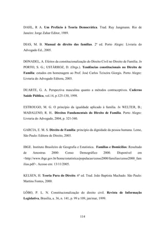DAHL, R A. Um Prefácio à Teoria Democrática. Trad. Ruy Jungmann. Rio de
Janeiro: Jorge Zahar Editor, 1989.

DIAS, M. B. Manual de direito das famílias. 2ª ed. Porto Alegre: Livraria do
Advogado Ed., 2005.

DONADEL, A. Efeitos da constitucionalização do Direito Civil no Direito de Família. In
PORTO, S. G.; USTÁRROZ, D. (Orgs.). Tendências constitucionais no Direito de
Família: estudos em homenagem ao Prof. José Carlos Teixeira Giorgis. Porto Alegre:
Livraria do Advogado Editora, 2003.

DUARTE, G. A. Perspectiva masculina quanto a métodos contraceptivos. Caderno
Saúde Pública, vol.14, p.125-130, 1998.

ESTROUGO, M. G. O princípio da igualdade aplicado à família. In WELTER, B.;
MADALENO, R. H.. Direitos Fundamentais do Direito de Família. Porto Alegre:
Livraria do Advogado, 2004, p. 321-340.

GARCIA, E. M. S. Direito de Família: princípio da dignidade da pessoa humana. Leme,
São Paulo: Editora de Direito, 2003.

IBGE. Instituto Brasileiro de Geografia e Estatística. Famílias e Domicílios: Resultado
de

Amostras

2000:

Censo

Demográfico

2000.

Disponível

em

<http://www.ibge.gov.br/home/estatistica/populacao/censo2000/familias/censo2000_fam
ilias.pdf>. Acesso em: 13/11/2005.

KELSEN, H. Teoria Pura do Direito. 6ª ed. Trad. João Baptista Machado. São Paulo:
Martins Fontes, 2000.

LÔBO, P. L. N. Constitucionalização do direito civil. Revista de Informação
Legislativa, Brasília, a. 36, n. 141, p. 99 a 109, jan/mar, 1999.

114

 