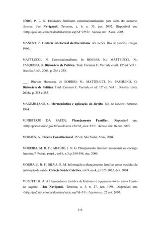 LÔBO, P. L. N. Entidades familiares constitucionalizadas: para além do numerus
clausus. Jus Navigandi, Teresina, a. 6, n. 53, jan. 2002. Disponível em:
<http://jus2.uol.com.br/doutrina/texto.asp?id=2552>. Acesso em: 16 out. 2005.

MANENT, P. História intelectual do liberalismo: dez lições. Rio de Janeiro: Imago,
1990.

MATTEUCCI,

N.

Constitucionalismo.

In

BOBBIO,

N.;

MATTEUCCI,

N.;

PASQUINO, G. Dicionário de Política. Trad. Carmem C. Varriale et all. 12ª ed. Vol 1.
Brasília: UnB, 2004, p. 246 a 258.

___. Direitos Humanos. In BOBBIO, N.; MATTEUCCI, N.; PASQUINO, G.
Dicionário de Política. Trad. Carmem C. Varriale et all. 12ª ed. Vol 1. Brasília: UnB,
2004a, p. 353 a 355.

MAXIMILIANO, C. Hermenêutica e aplicação do direito. Rio de Janeiro: Forense,
1994.

MINISTÉRIO

DA

SAÚDE.

Planejamento

Familiar.

Disponível

em:

<http://portal.saude.gov.br/saude/area.cfm?id_area=152>. Acesso em: 16 out. 2005.

MORAES, A.. Direito Constitucional. 15ª ed. São Paulo: Atlas, 2004.

MOREIRA, M. H. C.; ARAÚJO, J. N. G. Planejamento familiar: autonomia ou encargo
feminino?. Psicol. estud., vol.9, n.3, p.389-398, dez. 2004.

MOURA, E. R. F.; SILVA, R. M. Informação e planejamento familiar como medidas de
promoção da saúde. Ciência Saúde Coletiva, vol.9, no.4, p.1023-1032, dez. 2004.

MUSETTI, R. A. A Hermenêutica Jurídica de Gadamer e o pensamento de Santo Tomás
de Aquino . Jus Navigandi, Teresina, a. 3, n. 27, dez. 1998. Disponível em:
<http://jus2.uol.com.br/doutrina/texto.asp?id=31>. Acesso em: 22 out. 2005.

115

 