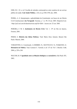 OSIS, M. J. D. et all. Escolha de métodos contraceptivos entre usuárias de um serviço
público de saúde. Cad. Saúde Pública, v.20, n.6, p.1586-1594, dez. 2004.

PEDRA, A. S. Interpretação e aplicabilidade da Constituição: em busca de um Direito
Civil Constitucional. Jus Navigandi, Teresina, a. 7, n. 99, 10 out. 2003. Disponível em:
<http://jus2.uol.com.br/doutrina/texto.asp?id=4266>. Acesso em: 22 out. 2005.

PEREIRA, C M. S. Instituições de Direito Civil. Vol. 1. 19ª ed. Rio de Janeiro,
Forense, 2001.

PISIER, E. História das Idéias Políticas. Trad. Maria Alice Antonio. Barueri São
Paulo: Manole, 2004.

VERGOTTINI, G. Constituição. In BOBBIO, N.; MATTEUCCI, N.; PASQUINO, G.
Dicionário de Política. Trad. Carmem C. Varriale et all. 12ª ed. Vol 1. Brasília: UnB,
2004, p. 258 a 268.

WELTER, B. P. Igualdade entre as filiações biológica e a socioafetiva. São Paulo: RT,
2003.

116

 