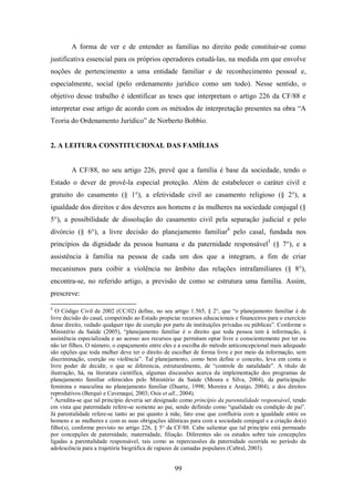 A forma de ver e de entender as famílias no direito pode constituir-se como
justificativa essencial para os próprios operadores estudá-las, na medida em que envolve
noções de pertencimento a uma entidade familiar e de reconhecimento pessoal e,
especialmente, social (pelo ordenamento jurídico como um todo). Nesse sentido, o
objetivo desse trabalho é identificar as teses que interpretam o artigo 226 da CF/88 e
interpretar esse artigo de acordo com os métodos de interpretação presentes na obra “A
Teoria do Ordenamento Jurídico” de Norberto Bobbio.

2. A LEITURA CONSTITUCIONAL DAS FAMÍLIAS

A CF/88, no seu artigo 226, prevê que a família é base da sociedade, tendo o
Estado o dever de provê-la especial proteção. Além de estabelecer o caráter civil e
gratuito do casamento (§ 1°), a efetividade civil ao casamento religioso (§ 2°), a
igualdade dos direitos e dos deveres aos homens e às mulheres na sociedade conjugal (§
5°), a possibilidade de dissolução do casamento civil pela separação judicial e pelo
divórcio (§ 6°), a livre decisão do planejamento familiar4 pelo casal, fundada nos
princípios da dignidade da pessoa humana e da paternidade responsável5 (§ 7°), e a
assistência à família na pessoa de cada um dos que a integram, a fim de criar
mecanismos para coibir a violência no âmbito das relações intrafamiliares (§ 8°),
encontra-se, no referido artigo, a previsão de como se estrutura uma família. Assim,
prescreve:
4

O Código Civil de 2002 (CC/02) define, no seu artigo 1.565, § 2°, que “o planejamento familiar é de
livre decisão do casal, competindo ao Estado propiciar recursos educacionais e financeiros para o exercício
desse direito, vedado qualquer tipo de coerção por parte de instituições privadas ou públicas”. Conforme o
Ministério da Saúde (2005), “planejamento familiar é o direito que toda pessoa tem à informação, à
assistência especializada e ao acesso aos recursos que permitam optar livre e conscientemente por ter ou
não ter filhos. O número, o espaçamento entre eles e a escolha do método anticoncepcional mais adequado
são opções que toda mulher deve ter o direito de escolher de forma livre e por meio da informação, sem
discriminação, coerção ou violência”. Tal planejamento, como bem define o conceito, leva em conta o
livre poder de decidir, o que se diferencia, estruturalmente, de “controle de natalidade”. A título de
ilustração, há, na literatura científica, algumas discussões acerca da implementação dos programas de
planejamento familiar oferecidos pelo Ministério da Saúde (Moura e Silva, 2004), da participação
feminina e masculina no planejamento familiar (Duarte, 1998; Moreira e Araújo, 2004), e dos direitos
reprodutivos (Berquó e Cavenaqui, 2003; Osis et all., 2004).
5
Acredita-se que tal princípio deveria ser designado como princípio da parentalidade responsável, tendo
em vista que paternidade refere-se somente ao pai, sendo definido como “qualidade ou condição de pai”.
Já parentalidade refere-se tanto ao pai quanto à mãe, fato esse que confluiria com a igualdade entre os
homens e as mulheres e com as suas obrigações idênticas para com a sociedade conjugal e a criação do(s)
filho(s), conforme previsto no artigo 226, § 5° da CF/88. Cabe salientar que tal princípio está permeado
por concepções de paternidade, maternidade, filiação. Diferentes são os estudos sobre tais concepções
ligadas a parentalidade responsável, tais como as repercussões da paternidade ocorrida no período da
adolescência para a trajetória biográfica de rapazes de camadas populares (Cabral, 2003).

99

 