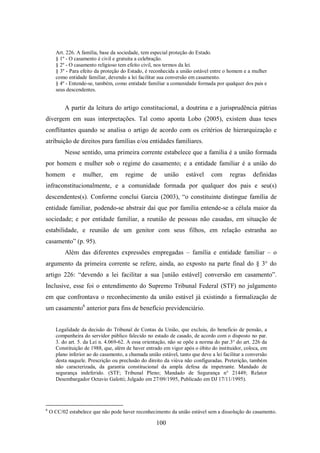 Art. 226. A família, base da sociedade, tem especial proteção do Estado.
§ 1º - O casamento é civil e gratuita a celebração.
§ 2º - O casamento religioso tem efeito civil, nos termos da lei.
§ 3º - Para efeito da proteção do Estado, é reconhecida a união estável entre o homem e a mulher
como entidade familiar, devendo a lei facilitar sua conversão em casamento.
§ 4º - Entende-se, também, como entidade familiar a comunidade formada por qualquer dos pais e
seus descendentes.

A partir da leitura do artigo constitucional, a doutrina e a jurisprudência pátrias
divergem em suas interpretações. Tal como aponta Lobo (2005), existem duas teses
conflitantes quando se analisa o artigo de acordo com os critérios de hierarquização e
atribuição de direitos para famílias e/ou entidades familiares.
Nesse sentido, uma primeira corrente estabelece que a família é a união formada
por homem e mulher sob o regime do casamento; e a entidade familiar é a união do
homem

e

mulher,

em

regime

de

união

estável

com

regras

definidas

infraconstitucionalmente, e a comunidade formada por qualquer dos pais e seu(s)
descendentes(s). Conforme conclui Garcia (2003), “o constituinte distingue família de
entidade familiar, podendo-se abstrair daí que por família entende-se a célula maior da
sociedade; e por entidade familiar, a reunião de pessoas não casadas, em situação de
estabilidade, e reunião de um genitor com seus filhos, em relação estranha ao
casamento” (p. 95).
Além das diferentes expressões empregadas – família e entidade familiar – o
argumento da primeira corrente se refere, ainda, ao exposto na parte final do § 3° do
artigo 226: “devendo a lei facilitar a sua [união estável] conversão em casamento”.
Inclusive, esse foi o entendimento do Supremo Tribunal Federal (STF) no julgamento
em que confrontava o reconhecimento da união estável já existindo a formalização de
um casamento6 anterior para fins de benefício previdenciário.
Legalidade da decisão do Tribunal de Contas da União, que excluiu, do beneficio de pensão, a
companheira do servidor público falecido no estado de casado, de acordo com o disposto no par.
3. do art. 5. da Lei n. 4.069-62. A essa orientação, não se opõe a norma do par.3° do art. 226 da
Constituição de 1988, que, além de haver entrado em vigor após o óbito do instituidor, coloca, em
plano inferior ao do casamento, a chamada união estável, tanto que deve a lei facilitar a conversão
desta naquele. Prescrição ou preclusão do direito da viúva não configuradas. Preterição, também
não caracterizada, da garantia constitucional da ampla defesa da impetrante. Mandado de
segurança indeferido. (STF; Tribunal Pleno; Mandado de Segurança n° 21449; Relator
Desembargador Octavio Galotti; Julgado em 27/09/1995, Publicado em DJ 17/11/1995).

6

O CC/02 estabelece que não pode haver reconhecimento da união estável sem a dissolução do casamento.

100

 