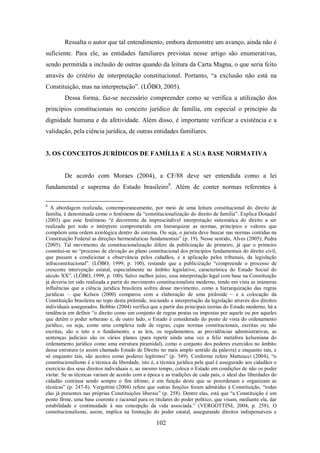Ressalta o autor que tal entendimento, embora demonstre um avanço, ainda não é
suficiente. Para ele, as entidades familiares previstas nesse artigo são enumerativas,
sendo permitida a inclusão de outras quando da leitura da Carta Magna, o que seria feito
através do critério de interpretação constitucional. Portanto, “a exclusão não está na
Constituição, mas na interpretação”. (LÔBO, 2005).
Dessa forma, faz-se necessário compreender como se verifica a utilização dos
princípios constitucionais no conceito jurídico de família, em especial o princípio da
dignidade humana e da afetividade. Além disso, é importante verificar a existência e a
validação, pela ciência jurídica, de outras entidades familiares.

3. OS CONCEITOS JURÍDICOS DE FAMÍLIA E A SUA BASE NORMATIVA

De acordo com Moraes (2004), a CF/88 deve ser entendida como a lei
fundamental e suprema do Estado brasileiro8. Além de conter normas referentes à
8

A abordagem realizada, contemporaneamente, por meio de uma leitura constitucional do direito de
família, é denominada como o fenômeno da “constitucionalização do direito de família”. Explica Donadel
(2003) que esse fenômeno “é decorrente da imprescindível interpretação sistemática do direito a ser
realizada por todo o intérprete comprometido em hierarquizar as normas, princípios e valores que
compõem uma ordem axiológica dentro do sistema. Ou seja, o jurista deve buscar nas normas contidas na
Constituição Federal as direções hermenêuticas fundamentais” (p. 19). Nesse sentido, Alves (2005); Pedra
(2005). Tal movimento de constitucionalização difere da publicização do primeiro, já que o primeiro
constitui-se no “processo de elevação ao plano constitucional dos princípios fundamentais do direito civil,
que passam a condicionar a observância pelos cidadãos, e a aplicação pelos tribunais, da legislação
infraconstitucional”. (LÔBO, 1999, p. 100), restando que a publicização “compreende o processo de
crescente intervenção estatal, especialmente no âmbito legislativo, característica do Estado Social do
século XX”. (LÔBO, 1999, p. 100). Salvo melhor juízo, essa interpretação legal com base na Constituição
já deveria ter sido realizada a partir do movimento constitucionalista moderno, tendo em vista as inúmeras
influências que a ciência jurídica brasileira sofreu desse movimento, como a hierarquização das regras
jurídicas – que Kelsen (2000) comparou com a elaboração de uma pirâmide – e a colocação da
Constituição brasileira no topo desta pirâmide, iniciando a interpretação da legislação através dos direitos
individuais assegurados. Bobbio (2004) verifica que a partir das principais teorias do Estado moderno, há a
tendência em definir “o direito como um conjunto de regras postas ou impostas por aquele ou por aqueles
que detêm o poder soberano e, de outro lado, o Estado é considerado do ponto de vista do ordenamento
jurídico, ou seja, como uma complexa rede de regras, cujas normas constitucionais, escritas ou não
escritas, são o teto e o fundamento, e as leis, os regulamentos, as providências administrativas, as
sentenças judiciais são os vários planos (para repetir ainda uma vez a feliz metáfora kelseniana do
ordenamento jurídico como uma estrutura piramidal), como o conjunto dos poderes exercidos no âmbito
dessa estrutura (o assim chamado Estado de Direito no mais amplo sentido da palavra) e enquanto tais, e
só enquanto tais, são aceitos como poderes legítimos” (p. 349). Conforme refere Matteucci (2004), “o
constitucionalismo é a técnica da liberdade, isto é, a técnica jurídica pela qual é assegurado aos cidadãos o
exercício dos seus direitos individuais e, ao mesmo tempo, coloca o Estado em condições de não os poder
violar. Se as técnicas variam de acordo com a época e as tradições de cada país, o ideal das liberdades do
cidadão continua sendo sempre o fim último; é em função deste que se preordenam e organizam as
técnicas” (p. 247-8). Vergottini (2004) refere que outras funções foram admitidas à Constituição, “todas
elas já presentes nas próprias Constituições liberais” (p. 258). Dentre elas, está que “a Constituição é um
ponto firme, uma base coerente e racional para os titulares do poder político, que visam, mediante ela, dar
estabilidade e continuidade à sua concepção da vida associada.” (VERGOTTINI, 2004, p. 258). O
constitucionalismo, assim, implica na limitação do poder estatal, assegurando direitos indispensáveis e

102

 