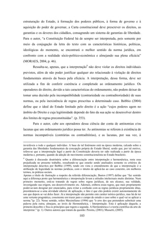 estruturação do Estado, à formação dos poderes públicos, à forma de governo e à
aquisição do poder de governar, a Carta constitucional deve prescrever os direitos, as
garantias e os deveres dos cidadãos, consagrando um sistema de garantias de liberdade.
Para o autor, “a Constituição Federal há de sempre ser interpretada, pois somente por
meio da conjugação da letra do texto com as características históricas, políticas,
ideológicas do momento, se encontrará o melhor sentido da norma jurídica, em
confronto com a realidade sócio-político-econômica e almejando sua plena eficácia”
(MORAES, 2004, p. 46).
Ressalta-se, apenas, que a interpretação9 não deve violar os direitos individuais
previstos, além de não poder justificar qualquer ato relacionado à violação de direitos
fundamentais através da busca pela eficácia. A interpretação, dessa forma, deve ser
utilizada a fim de conferir coerência e completude ao ordenamento jurídico. Os
operadores do direito, devido a tais características do ordenamento, não podem deixar de
tomar uma decisão pela incompatibilidade (contrariedade ou contraditoriedade) de suas
normas, ou pela inexistência de regras prescritas a determinado caso. Bobbio (2004)
define que o ideal do Estado limitado pelo direito é a ação “cujos poderes agem no
âmbito do Direito e cuja legitimidade depende do fato da sua ação se desenvolver dentro
dos limites de regras preconstituídas”. (p. 353).
Para o autor, cabe aos operadores dessa ciência dar conta de antinomias e/ou
lacunas que um ordenamento jurídico possa ter. As antinomias se referem à existência de
normas incompatíveis (contrárias ou contraditórias), e as lacunas, por sua vez, à
invioláveis a todo e qualquer indivíduo. A base de tal fenômeno está na época moderna, calcada sobre a
garantia das liberdades fundamentais da concepção própria do Estado liberal, sendo que, por tal motivo,
refere-se que a interpretação legal a partir da Constituição deveria ter sido realizada a partir da época
moderna e, portanto, quando da adoção do movimento constitucionalista no Estado brasileiro.
9

Quanto à discussão doutrinária sobre a diferenciação entre interpretação e hermenêutica, resta essa
prejudicada no presente trabalho, ressaltando-se que estarão sendo analisados somente os critérios de
interpretação descritos por Bobbio (1999), tendo em vista o entendimento de que a interpretação é a
atribuição de logicidade às normas jurídicas, com o intuito de aplicá-las ao caso concreto, em melhores
termos, às práticas sociais.
Apenas a título de ilustração a respeito da referida diferenciação, Bastos (1997) define que “faz sentido
aqui a diferença posto que hermenêutica e interpretação levam a atitudes intelectuais muito distintas. Num
primeiro momento, está-se tratando de regras sobre regras jurídicas, de seu alcance, sua validade,
investigando sua origem, seu desenvolvimento etc. Ademais, embora essas regras, que mais propriamente
poder-se-iam designar por enunciados, para evitar a confusão com as regras jurídicas propriamente ditas,
preordenem-se a uma atividade ulterior de aplicação, o fato é que eles podem existir autonomamente do
uso que depois se vai deles fazer. Já a interpretação não permite este caráter teórico-jurídico, mas há de ter
uma vertente pragmática, consistente em trazer para o campo de estudo o caso sobre o qual vai se aplicar a
norma.”(p. 22). Nesse sentido, refere Maximiliano (1994) que "o erro dos que pretendem substituir uma
palavra pela outra; almejam, ao invés de Hermenêutica, - Interpretação. Esta é aplicação daquela; a
primeira descobre e fixa os princípios que regem a segunda. A Hermenêutica é a teoria científica da arte de
interpretar." (p. 1). Outros autores que tratam da questão: Pereira, (2001); Mussetti, (2005).

103

 