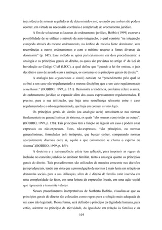 inexistência de normas reguladoras de determinado caso; restando que ambas não podem
ocorrer, em virtude na necessária coerência e completude do ordenamento jurídico.
A fim de solucionar as lacunas do ordenamento jurídico, Bobbio (1999) escreve a
possibilidade de se utilizar o método da auto-integração, o qual consiste “na integração
cumprida através do mesmo ordenamento, no âmbito da mesma fonte dominante, sem
recorrências a outros ordenamentos e com o mínimo recurso a fontes diversas da
dominante” (p. 147). Esse método se apóia particularmente em dois procedimentos: a
analogia e os princípios gerais do direito, os quais são previstos no artigo 4° da Lei de
Introdução ao Código Civil (LICC), a qual define que “quando a lei for omissa, o juiz
decidirá o caso de acordo com a analogia, os costumes e os princípios gerais de direito”.
A analogia (ou argumentum a simili) consiste no “procedimento pelo qual se
atribui a um caso não-regulamentado a mesma disciplina que a um caso regulamentado
semelhante.” (BOBBIO, 1999, p. 151). Demonstra a tendência, conforme refere o autor,
do ordenamento jurídico se expandir além dos casos expressamente regulamentados. É
preciso, para a sua utilização, que haja uma semelhança relevante entre o caso
regulamentado e o não-regulamentado, que haja em comum a ratio legis.
Os princípios gerais do direito (ou analogia iuris) constituem-se nas normas
fundamentais ou generalíssimas do sistema, os quais “são normas como todas as outras”.
(BOBBIO, 1999, p. 158). Tais princípios têm a função de regular um caso e podem estar
expressos ou não-expressos. Estes, não-expressos, “são princípios, ou normas
generalíssimas, formuladas pelo intérprete, que buscar colher, comparando normas
aparentemente diversas entre si, aquilo a que comumente se chama o espírito do
sistema”.(BOBBIO, 1999, p. 159).
A doutrina e a jurisprudência pátria tem aplicado, para imprimir as regras de
inclusão no conceito jurídico de entidade familiar, tanto a analogia quanto os princípios
gerais do direito. Tais procedimentos são utilizados de maneira crescente nas decisões
jurisprudenciais, tendo em vista que a promulgação de normas é mais lenta em relação às
demandas sociais para a sua utilização, além de o direito de família estar inserido em
uma complexidade de fatos, em uma leitura de expressões locais, em uma ação social
que representa e transmite valores.
Nesses procedimentos interpretativos de Norberto Bobbio, visualiza-se que os
princípios gerais do direito são colocados como regras para a solução mais adequada de
um caso não legislado. Dessa forma, será definido o princípio da dignidade humana, para
então, adentrar no princípio da afetividade, da igualdade em relação às famílias e da
104

 