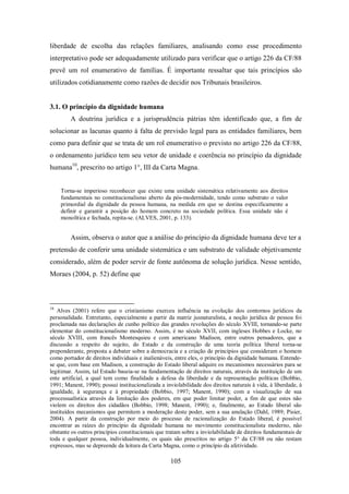 liberdade de escolha das relações familiares, analisando como esse procedimento
interpretativo pode ser adequadamente utilizado para verificar que o artigo 226 da CF/88
prevê um rol enumerativo de famílias. É importante ressaltar que tais princípios são
utilizados cotidianamente como razões de decidir nos Tribunais brasileiros.

3.1. O princípio da dignidade humana
A doutrina jurídica e a jurisprudência pátrias têm identificado que, a fim de
solucionar as lacunas quanto à falta de previsão legal para as entidades familiares, bem
como para definir que se trata de um rol enumerativo o previsto no artigo 226 da CF/88,
o ordenamento jurídico tem seu vetor de unidade e coerência no princípio da dignidade
humana10, prescrito no artigo 1°, III da Carta Magna.
Torna-se imperioso reconhecer que existe uma unidade sistemática relativamente aos direitos
fundamentais no constitucionalismo aberto da pós-modernidade, tendo como substrato o valor
primordial da dignidade da pessoa humana, na medida em que se destina especificamente a
definir e garantir a posição do homem concreto na sociedade política. Essa unidade não é
monolítica e fechada, repita-se. (ALVES, 2001, p. 133).

Assim, observa o autor que a análise do princípio da dignidade humana deve ter a
pretensão de conferir uma unidade sistemática e um substrato de validade objetivamente
considerado, além de poder servir de fonte autônoma de solução jurídica. Nesse sentido,
Moraes (2004, p. 52) define que

10

Alves (2001) refere que o cristianismo exerceu influência na evolução dos contornos jurídicos da
personalidade. Entretanto, especialmente a partir da matriz jusnaturalista, a noção jurídica de pessoa foi
proclamada nas declarações de cunho político das grandes revoluções do século XVIII, tornando-se parte
elementar do constitucionalismo moderno. Assim, é no século XVII, com ingleses Hobbes e Locke, no
século XVIII, com francês Montesquieu e com americano Madison, entre outros pensadores, que a
discussão a respeito do sujeito, do Estado e da construção de uma teoria política liberal torna-se
preponderante, proposta a debater sobre a democracia e a criação de princípios que consideram o homem
como portador de direitos individuais e inalienáveis, entre eles, o princípio da dignidade humana. Entendese que, com base em Madison, a construção do Estado liberal adquire os mecanismos necessários para se
legitimar. Assim, tal Estado baseia-se na fundamentação de direitos naturais, através da instituição de um
ente artificial, a qual tem como finalidade a defesa da liberdade e da representação políticas (Bobbio,
1991; Manent, 1990); possui institucionalizada a inviolabilidade dos direitos naturais à vida, à liberdade, à
igualdade, à segurança e à propriedade (Bobbio, 1997; Manent, 1990); com a visualização de sua
processualística através da limitação dos poderes, em que poder limitar poder, a fim de que estes não
violem os direitos dos cidadãos (Bobbio, 1998; Manent, 1990); e, finalmente, ao Estado liberal são
instituídos mecanismos que permitem a moderação deste poder, sem a sua anulação (Dahl, 1989; Pisier,
2004). A partir da construção por meio do processo de racionalização do Estado liberal, é possível
encontrar as raízes do princípio da dignidade humana no movimento constitucionalista moderno, não
obstante os outros princípios constitucionais que tratam sobre a inviolabilidade de direitos fundamentais de
toda e qualquer pessoa, individualmente, os quais são prescritos no artigo 5° da CF/88 ou não restam
expressos, mas se depreende da leitura da Carta Magna, como o princípio da afetividade.

105

 