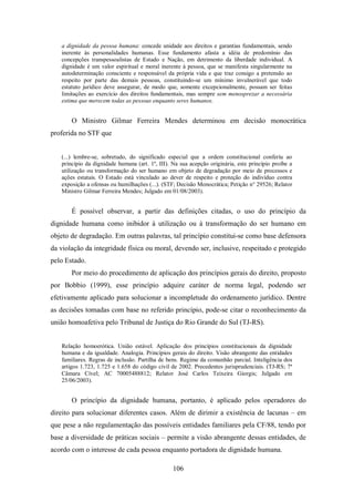 a dignidade da pessoa humana: concede unidade aos direitos e garantias fundamentais, sendo
inerente às personalidades humanas. Esse fundamento afasta a idéia de predomínio das
concepções transpessoalistas de Estado e Nação, em detrimento da liberdade individual. A
dignidade é um valor espiritual e moral inerente à pessoa, que se manifesta singularmente na
autodeterminação consciente e responsável da própria vida e que traz consigo a pretensão ao
respeito por parte das demais pessoas, constituindo-se um mínimo invulnerável que todo
estatuto jurídico deve assegurar, de modo que, somente excepcionalmente, possam ser feitas
limitações ao exercício dos direitos fundamentais, mas sempre sem menosprezar a necessária
estima que merecem todas as pessoas enquanto seres humanos.

O Ministro Gilmar Ferreira Mendes determinou em decisão monocrática
proferida no STF que
(...) lembre-se, sobretudo, do significado especial que a ordem constitucional conferiu ao
princípio da dignidade humana (art. 1º, III). Na sua acepção originária, este princípio proíbe a
utilização ou transformação do ser humano em objeto de degradação por meio de processos e
ações estatais. O Estado está vinculado ao dever de respeito e proteção do indivíduo contra
exposição a ofensas ou humilhações (...). (STF; Decisão Monocrática; Petição n° 29526; Relator
Ministro Gilmar Ferreira Mendes; Julgado em 01/08/2003).

É possível observar, a partir das definições citadas, o uso do princípio da
dignidade humana como inibidor à utilização ou à transformação do ser humano em
objeto de degradação. Em outras palavras, tal princípio constitui-se como base defensora
da violação da integridade física ou moral, devendo ser, inclusive, respeitado e protegido
pelo Estado.
Por meio do procedimento de aplicação dos princípios gerais do direito, proposto
por Bobbio (1999), esse princípio adquire caráter de norma legal, podendo ser
efetivamente aplicado para solucionar a incompletude do ordenamento jurídico. Dentre
as decisões tomadas com base no referido princípio, pode-se citar o reconhecimento da
união homoafetiva pelo Tribunal de Justiça do Rio Grande do Sul (TJ-RS).
Relação homoerótica. União estável. Aplicação dos princípios constitucionais da dignidade
humana e da igualdade. Analogia. Princípios gerais do direito. Visão abrangente das entidades
familiares. Regras de inclusão. Partilha de bens. Regime da comunhão parcial. Inteligência dos
artigos 1.723, 1.725 e 1.658 do código civil de 2002. Precedentes jurisprudenciais. (TJ-RS; 7ª
Câmara Cível; AC 70005488812; Relator José Carlos Teixeira Giorgis; Julgado em
25/06/2003).

O princípio da dignidade humana, portanto, é aplicado pelos operadores do
direito para solucionar diferentes casos. Além de dirimir a existência de lacunas – em
que pese a não regulamentação das possíveis entidades familiares pela CF/88, tendo por
base a diversidade de práticas sociais – permite a visão abrangente dessas entidades, de
acordo com o interesse de cada pessoa enquanto portadora de dignidade humana.
106

 